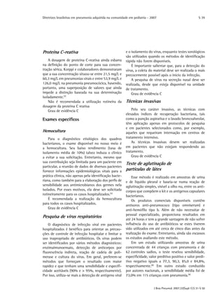 Diretrizes brasileiras em pneumonia adquirida na comunidade em pediatria - 2007
J Bras Pneumol. 2007;33(Supl 1):S 31-S 50
S 39
Proteína C-reativa
A dosagem de proteína C-reativa ainda esbarra
na definição do ponto de corte para sua concen-
tração sérica. Korppi e colaboradores demonstraram
que a sua concentração situou-se entre 21,5 mg/L e
60,3 mg/L em pneumonias virais e entre 53,9 mg/L e
126,0 mg/L na pneumonia pneumocócica, havendo,
portanto, uma superposição de valores que ainda
impede a distinção baseada na sua determinação
isoladamente.(7)
Não é recomendada a utilização rotineira da
dosagem da proteína C reativa
Grau de evidência C
Exames específicos
Hemocultura
Para o diagnóstico etiológico dos quadros
bacterianos, o exame disponível no nosso meio é
a hemocultura. Seu baixo rendimento (taxa de
isolamento média de 10%) talvez induza o clínico
a evitar a sua solicitação. Entretanto, mesmo que
sua contribuição seja limitada para um paciente em
particular, a reunião de dados de diversos pacientes
fornece informações epidemiológicas vitais para a
prática clínica, não apenas pela identificação bacte-
riana, como também para a elaboração dos perfis de
sensibilidade aos antimicrobianos dos germes nela
isolados. Por esses motivos, ela deve ser solicitada
rotineiramente para os casos hospitalizados.(5)
É recomendada a realização da hemocultura
para todos os casos hospitalizados.
Grau de evidência C
Pesquisa de vírus respiratórios
O diagnóstico de infecção viral em pacientes
hospitalizados é benéfico para orientar as precau-
ções de controle de infecção hospitalar e limitar o
uso inapropriado de antibióticos. Os vírus podem
ser identificados por vários métodos diagnósticos:
enzimaimunoensaio, detecção de anticorpos por
fluorescência indireta, reação de cadeia de poli-
merase e cultura do vírus. Em geral, preferem-se
métodos que forneçam o resultado com maior
rapidez e que tenham uma sensibilidade e especifi-
cidade aceitáveis (90% e > 95%, respectivamente).
Por isso, utiliza-se mais a detecção de antígeno viral
e o isolamento do vírus, enquanto testes sorológicos
são utilizados quando os métodos de identificação
rápida não forem disponíveis.
É importante salientar que, para a detecção do
vírus, a coleta do material deve ser realizada o mais
precocemente possível após o início da infecção.
A pesquisa de vírus na secreção nasal deve ser
realizada, desde que esteja disponível na unidade
de tratamento.
Grau de evidência C
Técnicas invasivas
Pelo seu caráter invasivo, as técnicas com
elevados índices de recuperação bacteriana, tais
como a punção aspirativa e o lavado broncoalveolar,
têm aplicação apenas em protocolos de pesquisa
e em pacientes selecionados como, por exemplo,
aqueles que requeiram internação em centros de
tratamento intensivo.
As técnicas invasivas devem ser realizadas
em pacientes que não estejam respondendo ao
tratamento.
Grau de evidência C
Teste de aglutinação de
partículas de látex
Esse método é realizado em amostras de urina
e de líquido pleural e baseia-se numa reação de
aglutinação simples, visível a olho nu, entre os anti-
corpos que compõem o kit e os antígenos capsulares
bacterianos.
Os produtos comerciais disponíveis contêm
antisoros anti-pneumococo (tipo omniserum) e
anti-hemófilo tipo b. Além de não necessitar de
pessoal especializado, proporciona resultados em
até 24 horas e tem a grande vantagem de não sofrer
influência do uso de antibióticos se estes tiverem
sido utilizados em até cerca de cinco dias antes da
realização do exame. Entretanto, ainda são escassos
os estudos avaliando este método.
Em um estudo utilizando amostras de urina
concentrada de 44 crianças com pneumonia e de
62 controles sadios, o teste revelou sensibilidade,
especificidade, valor preditivo positivo e valor predi-
tivo negativo iguais a 77,3, 90,3, 85,0 e 84,8%,
respectivamente.(8)
Em outro estudo conduzido
por autores nacionais, a sensibilidade média foi de
73,0% em 115 crianças com pneumonia.(9)
 