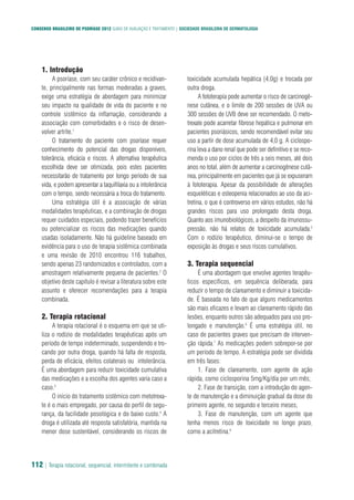 CONSENSO BRASILEIRO DE PSORÍASE 2012 GUIAS DE AVALIAÇÃO E TRATAMENTO | SOCIEDADE BRASILEIRA DE DERMATOLOGIA
112 | Terapia rotacional, sequencial, intermitente e combinada
1. Introdução
A psoríase, com seu caráter crônico e recidivan-
te, principalmente nas formas moderadas a graves,
exige uma estratégia de abordagem para minimizar
seu impacto na qualidade de vida do paciente e no
controle sistêmico da inflamação, considerando a
associação com comorbidades e o risco de desen-
volver artrite.1
O tratamento do paciente com psoríase requer
conhecimento do potencial das drogas disponíveis,
tolerância, eficácia e riscos. A alternativa terapêutica
escolhida deve ser otimizada, pois estes pacientes
necessitarão de tratamento por longo período de sua
vida, e podem apresentar a taquifilaxia ou a intolerância
com o tempo, sendo necessária a troca do tratamento.
Uma estratégia útil é a associação de várias
modalidades terapêuticas, e a combinação de drogas
requer cuidados especiais, podendo trazer benefícios
ou potencializar os riscos das medicações quando
usadas isoladamente. Não há guideline baseado em
evidência para o uso de terapia sistêmica combinada
e uma revisão de 2010 encontrou 116 trabalhos,
sendo apenas 23 randomizados e controlados, com a
amostragem relativamente pequena de pacientes.2
O
objetivo deste capítulo é revisar a literatura sobre este
assunto e oferecer recomendações para a terapia
combinada.
2. Terapia rotacional
A terapia rotacional é o esquema em que se uti-
liza o rodízio de modalidades terapêuticas após um
período de tempo indeterminado, suspendendo e tro-
cando por outra droga, quando há falta de resposta,
perda de eficácia, efeitos colaterais ou intolerância.
É uma abordagem para reduzir toxicidade cumulativa
das medicações e a escolha dos agentes varia caso a
caso.3
O início do tratamento sistêmico com metotrexa-
te é o mais empregado, por causa do perfil de segu-
rança, da facilidade posológica e do baixo custo.4
A
droga é utilizada até resposta satisfatória, mantida na
menor dose sustentável, considerando os riscos de
toxicidade acumulada hepática (4,0g) e trocada por
outra droga.
A fototerapia pode aumentar o risco de carcinogê-
nese cutânea, e o limite de 200 sessões de UVA ou
300 sessões de UVB deve ser recomendado. O meto-
trexate pode acarretar fibrose hepática e pulmonar em
pacientes psoriásicos, sendo recomendável evitar seu
uso a partir de dose acumulada de 4,0 g. A ciclospo-
rina leva a dano renal que pode ser definitivo e se reco-
menda o uso por ciclos de três a seis meses, até dois
anos no total, além de aumentar a carcinogênese cutâ-
nea, principalmente em pacientes que já se expuseram
à fototerapia. Apesar da possibilidade de alterações
esqueléticas e osteopenia relacionados ao uso da aci-
tretina, o que é controverso em vários estudos, não há
grandes riscos para uso prolongado desta droga.
Quanto aos imunobiológicos, a despeito da imunossu-
pressão, não há relatos de toxicidade acumulada.5
Com o rodízio terapêutico, diminui-se o tempo de
exposição às drogas e seus riscos cumulativos.
3. Terapia sequencial
É uma abordagem que envolve agentes terapêu-
ticos específicos, em sequência deliberada, para
reduzir o tempo de clareamento e diminuir a toxicida-
de. É baseada no fato de que alguns medicamentos
são mais eficazes e levam ao clareamento rápido das
lesões, enquanto outros são adequados para uso pro-
longado e manutenção.6
É uma estratégia útil, no
caso de pacientes graves que precisam de interven-
ção rápida.7
As medicações podem sobrepor-se por
um período de tempo. A estratégia pode ser dividida
em três fases:
1. Fase de clareamento, com agente de ação
rápida, como ciclosporina 5mg/Kg/dia por um mês;
2. Fase de transição, com a introdução do agen-
te de manutenção e a diminuição gradual da dose do
primeiro agente, no segundo e terceiro meses;
3. Fase de manutenção, com um agente que
tenha menos risco de toxicidade no longo prazo,
como a acitretina.6
 