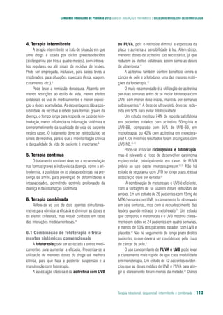 CONSENSO BRASILEIRO DE PSORÍASE 2012 GUIAS DE AVALIAÇÃO E TRATAMENTO | SOCIEDADE BRASILEIRA DE DERMATOLOGIA
Terapia rotacional, sequencial, intermitente e combinada | 113
4. Terapia intermitente
A terapia intermitente se trata de situação em que
uma droga é usada por ciclos preestabelecidos
(ciclosporina por três a quatro meses), com interva-
los regulares ou até sinais de recidiva de lesões.
Pode ser empregada, inclusive, para casos leves a
moderados, para situações especiais (festa, viagem,
casamento, etc.).8
Pode levar a remissão duradoura. Acarreta em
menos restrições ao estilo de vida, menos efeitos
colaterais do uso de medicamentos e menor exposi-
ção a doses acumuladas. As desvantagens são a pos-
sibilidade de recidiva e rebote para formas graves da
doença, o tempo longo para resposta no caso de rein-
trodução, menor influência na inflamação sistêmica e
comprometimento da qualidade de vida do paciente
nestes casos. O tratamento deve ser reintroduzido se
sinais de recidiva, para o que a monitorização clinica
e da qualidade de vida do paciente é importante.9
5. Terapia contínua
O tratamento contínuo deve ser a recomendação
nas formas graves e instáveis da doença, como a eri-
trodermia, a pustulose ou as placas extensas, na pre-
sença de artrite, para prevenção de deformidades e
incapacidades, permitindo controle prolongado da
doença e da inflamação sistêmica.
6. Terapia combinada
Refere-se ao uso de dois agentes simultanea-
mente para otimizar a eficácia e diminuir as doses e
os efeitos colaterais, mas requer cuidados em razão
das interações medicamentosas.10
6.1 Combinação de fototerapia e trata-
mentos sistêmicos convencionais
A fototerapia pode ser associada a outros medi-
camentos para aumentar a eficácia. Preconiza-se a
utilização de menores doses da droga até melhora
clínica, para que haja a posterior suspensão e a
manutenção com fototerapia.
A associação clássica é da acitretina com UVB
ou PUVA, pois o retinoide diminui a espessura da
placa e aumenta a sensibilidade à luz. Além disso,
menores doses de acitretina são necessárias, já que
reduzem os efeitos colaterais, assim como as doses
de ultravioleta.11
A acitretina também confere benefício contra o
câncer de pele e o fotodano, uma das maiores restri-
ções da fototerapia.12
O mais recomendado é a utilização de acitretina
por duas semanas antes de se iniciar fototerapia com
UVB, com menor dose inicial, mantida por semanas
subsequentes.13
A dose de ultravioleta deve ser redu-
zida em 50% para evitar fototoxicidade.
Um estudo mostrou 74% de reposta satisfatória
em pacientes tratados com acitretina 50mg/dia e
UVB-BB, comparado com 35% de UVB-BB, em
monoterapia, ou 42% com acitretina em monotera-
pia14. Os mesmos resultados foram alcançados com
UVB-NB.15-17
Pode-se associar ciclosporina e fototerapia,
mas é relevante o risco de desenvolver carcinoma
espinocelular, principalmente em casos de PUVA
prévio ao uso deste imunossupressor.18,19
Não há
estudo de segurança com UVB no longo prazo, e essa
associação deve ser evitada.20
A combinação de metotrexato e UVB é eficiente,
com a vantagem de se usarem doses reduzidas de
ambas. Em um estudo de 26 pacientes com 15mg de
MTX /semana com UVB, o clareamento foi observado
em sete semanas, mas com o recrudescimento das
lesões quando retirado o metotrexato.21
Um estudo
que comparou o metotrexato e o UVB mostrou clarea-
mento em todos os 24 pacientes em quatro semanas,
e menos de 50% dos pacientes tratados com UVB e
placebo.22
Não há seguimento de longo prazo destes
pacientes, o que deveria ser considerado pelo risco
de câncer de pele.2
O uso concomitante de PUVA e UVB pode levar
a clareamento mais rápido do que cada modalidade
em monoterapia. Um estudo de 42 pacientes eviden-
ciou que as doses médias de UVB e PUVA para atin-
gir o clareamento foram menos da metade.23
Outros
 