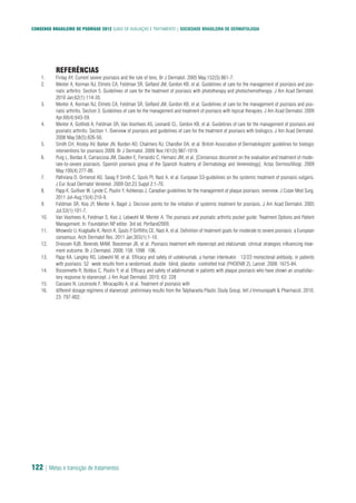 CONSENSO BRASILEIRO DE PSORÍASE 2012 GUIAS DE AVALIAÇÃO E TRATAMENTO | SOCIEDADE BRASILEIRA DE DERMATOLOGIA
122 | Metas e transição de tratamentos
REFERÊNCIAS
Finlay AY. Current severe psoriasis and the rule of tens. Br J Dermatol. 2005 May;152(5):861-7.1.
Menter A, Korman NJ, Elmets CA, Feldman SR, Gelfand JM, Gordon KB, et al. Guidelines of care for the management of psoriasis and pso-2.
riatic arthritis: Section 5. Guidelines of care for the treatment of psoriasis with phototherapy and photochemotherapy. J Am Acad Dermatol.
2010 Jan;62(1):114-35.
Menter A, Korman NJ, Elmets CA, Feldman SR, Gelfand JM, Gordon KB, et al. Guidelines of care for the management of psoriasis and pso-3.
riatic arthritis. Section 3. Guidelines of care for the management and treatment of psoriasis with topical therapies. J Am Acad Dermatol. 2009
Apr;60(4):643-59.
Menter A, Gottlieb A, Feldman SR, Van Voorhees AS, Leonardi CL, Gordon KB, et al. Guidelines of care for the management of psoriasis and4.
psoriatic arthritis: Section 1. Overview of psoriasis and guidelines of care for the treatment of psoriasis with biologics. J Am Acad Dermatol.
2008 May;58(5):826-50.
Smith CH, Anstey AV, Barker JN, Burden AD, Chalmers RJ, Chandler DA, et al. British Association of Dermatologists' guidelines for biologic5.
interventions for psoriasis 2009. Br J Dermatol. 2009 Nov;161(5):987-1019.
Puig L, Bordas X, Carrascosa JM, Dauden E, Ferrandiz C, Hernanz JM, et al. [Consensus document on the evaluation and treatment of mode-6.
rate-to-severe psoriasis. Spanish psoriasis group of the Spanish Academy of Dermatology and Venereology]. Actas Dermosifiliogr. 2009
May;100(4):277-86.
Pathirana D, Ormerod AD, Saiag P, Smith C, Spuls PI, Nast A, et al. European S3-guidelines on the systemic treatment of psoriasis vulgaris.7.
J Eur Acad Dermatol Venereol. 2009 Oct;23 Suppl 2:1-70.
Papp K, Gulliver W, Lynde C, Poulin Y, Ashkenas J. Canadian guidelines for the management of plaque psoriasis: overview. J Cutan Med Surg.8.
2011 Jul-Aug;15(4):210-9.
Feldman SR, Koo JY, Menter A, Bagel J. Decision points for the initiation of systemic treatment for psoriasis. J Am Acad Dermatol. 20059.
Jul;53(1):101-7.
Van Voorhees A, Feldman S, Koo J, Lebwohl M, Menter A. The psoriasis and psoriatic arthritis pocket guide: Treatment Options and Patient10.
Management. In: Foundation NP, editor. 3rd ed. Portland2009.
Mrowietz U, Kragballe K, Reich K, Spuls P, Griffiths CE, Nast A, et al. Definition of treatment goals for moderate to severe psoriasis: a European11.
consensus. Arch Dermatol Res. 2011 Jan;303(1):1-10.
Driessen RJB, Berends MAM, Boezeman JB, et al. Psoriasis treatment with etanercept and efalizumab: clinical strategies influencing treat-12.
ment outcome. Br J Dermatol. 2008; 158: 1098�106.
Papp KA, Langley RG, Lebwohl M, et al. Efficacy and safety of ustekinumab, a human interleukin� 12/23 monoclonal antibody, in patients13.
with psoriasis: 52�week results from a randomised, double�blind, placebo�controlled trial (PHOENIX 2). Lancet. 2008: 1675-84.
Bissonnette R, Bolduc C, Poulin Y, et al. Efficacy and safety of adalimumab in patients with plaque psoriasis who have shown an unsatisfac-14.
tory response to etanercept. J Am Acad Dermatol. 2010; 63: 228�
Cassano N, Loconsole F, Miracapillo A, et al. Treatment of psoriasis with15.
different dosage regimens of etanercept: preliminary results from the Talpharanta Plastic Study Group. Intl J Immunopath & Pharmacol. 2010;16.
23: 797-802.
 
