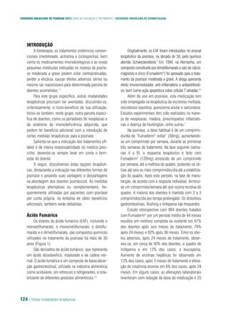 CONSENSO BRASILEIRO DE PSORÍASE 2012 GUIAS DE AVALIAÇÃO E TRATAMENTO | SOCIEDADE BRASILEIRA DE DERMATOLOGIA
124 | Outras modalidades terapêuticas
INTRODUÇÃO
A fototerapia, os tratamentos sistêmicos conven-
cionais (metotrexato, acitretina e ciclosporina), bem
como os medicamentos imunobiológicos e as novas
pequenas moléculas indicadas no manejo da psoría-
se moderada a grave podem estar contraindicadas,
perder a eficácia, causar efeitos adversos sérios ou
mesmo ser inacessíveis para determinada parcela de
doentes acometidos.1,2
Para este grupo específico, outras modalidades
terapêuticas precisam ser aventadas, discutindo-se,
criteriosamente, o risco-benefício de sua utilização.
Inclui-se também, neste grupo, outra parcela especí-
fica de doentes, como os portadores de neoplasias e
da síndrome da imunodeficiência adquirida, que
podem ter benefício adicional com a introdução de
certas medidas terapêuticas para a psoríase.
Salienta-se que a indicação dos tratamentos off-
label é de inteira responsabilidade do médico pres-
critor, devendo-se sempre levar em conta o bem-
estar do doente.
A seguir, discutiremos estas opções terapêuti-
cas, destacando a indicação nas diferentes formas de
psoríase e pesando suas vantagens e desvantagens
na abordagem dos doentes psoriásicos. As medidas
terapêuticas alternativas ou complementares, fre-
quentemente utilizadas por pacientes com psoríase
por conta própria, na tentativa de obter benefícios
adicionais, também serão debatidas.
Ácido Fumárico
Os ésteres do ácido fumárico (EAF), incluindo o
monoetilfumarato, o monometilfumarato, o dietilfu-
marato e o dimetilfumarato, são compostos químicos
utilizados no tratamento da psoríase há mais de 30
anos (Figura 1).
São derivados do ácido fumárico, que representa
um ácido dicarboxílico, insaturado e de cadeia nor-
mal. O ácido fumárico é um composto de baixa absor-
ção gastrointestinal, utilizado na indústria alimentícia
como acidulante, em refrescos e refrigerantes, e esta-
bilizante de diferentes produtos alimentícios.3,4
Originalmente, os EAF foram introduzidos no arsenal
terapêutico da psoríase, na década de 50, pelo químico
alemão Schweckendieck.5
Em 1994, na Alemanha, um
compostoconstituídopordimetilfumaratoesaisdecálcio,
magnésio e zinco (Fumaderm®
) foi aprovado para o trata-
mento da psoríase moderada a grave. A droga apresenta
efeito imunomodulador, anti-inflamatório e antiproliferati-
vo, bem como ação apoptótica sobre células T ativadas.4,6
Além do uso em psoríase, esta medicação tem
sido empregada na terapêutica da esclerose múltipla,
necrobiose lipoídica, granuloma anular e sarcoidose.
Estudos experimentais têm sido realizados no mane-
jo de neoplasias, malária, pneumopatias inflamató-
rias e doença de Huntington, entre outras.7
Na psoríase, a dose habitual é de um comprimi-
do/dia de “Fumaderm®
initial” (30mg), aumentando-
se um comprimido por semana, durante as primeiras
três semanas de tratamento. Na fase seguinte (sema-
nas 4 a 9), o esquema terapêutico é feito com
Fumaderm®
(120mg) acrescido de um comprimido
por semana, até a melhora do quadro, podendo-se uti-
lizar até seis ou mais comprimidos/dia até a estabiliza-
ção do quadro. Após este período, na fase de manu-
tenção, de acordo com a resposta individual, diminui-
se um comprimido/semana até que ocorra recidiva do
quadro. A maioria dos doentes é mantida com 2 a 3
comprimidos/dia por tempo prolongado. Os distúrbios
gastrointestinais, flushing e linfopenia são frequentes.
Estudo retrospectivo com 984 doentes tratados
com Fumaderm®
por um período médio de 44 meses
resultou em melhora completa ou evidente em 67%
dos doentes após seis meses de tratamento, 78%
após 24 meses e 82% após 36 meses. Entre os efei-
tos adversos, após 24 meses de tratamento, obser-
vou-se, em cerca de 40% dos doentes, o quadro de
linfopenia e em 12% dos casos, a leucopenia.
Aumento de enzimas hepáticas foi observado em
13% dos casos, após 3 meses de tratamento e eleva-
ção de creatinina ocorreu em 6% dos casos, após 24
meses. Em alguns casos, as alterações laboratoriais
reverteram com redução da dose da medicação e 25
 