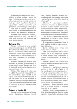 CONSENSO BRASILEIRO DE PSORÍASE 2012 GUIAS DE AVALIAÇÃO E TRATAMENTO | SOCIEDADE BRASILEIRA DE DERMATOLOGIA
134 | Tratamento de áreas especiais
Uma das principais características da doença é a
onicólise. Um cuidado inicial que o paciente deve
seguir é evitar traumatismos, bem como manter a
unha curta, seca e limpa, diminuindo assim os estí-
mulos que possam intensificar o descolamento
ungueal.28
Como a onicólise, a hiperqueratose subun-
gueal também representa alterações do leito ungueal.
Além destas, os pittings e irregularidades no
relevo da lâmina são importantes e representam lesão
da matriz, que pode se acompanhar de paroníquia.
A depender do grau de intensidade da doença, o
impacto na qualidade de vida e a associação com
outras formas de psoríase, pode se optar por trata-
mento tópico ou sistêmico.
Corticosteróides
Tópicos: Considerando-se que a paroníquia
antecede a alteração ungueal, estes têm sido utiliza-
dos na tentativa de inibir o processo inflamatório.
Ainda que seja uma prática habitual na clínica, não
existem dados na literatura que corroborem esta teo-
ria. A potência deve ser alta, sem oclusão e por um
tempo inferior a três meses, a fim de se prevenir a
atrofia cutânea.
Em esmalte: Favorecido pelo veículo, os efeitos
terapêuticos do propionato de clobetasol a 8% em
esmalte mostram-se bons.29
Entretanto, esta forma
de apresentação também não está disponível comer-
cialmente em nosso meio.
Intralesional: Usa-se o acetonido de triancinolo-
na de 2,5 a 10%, lateralmente na falange distal, numa
área correspondente à região acometida do leito
ungueal. É um procedimento doloroso e pode ser
feito sob anestesia local ou com resfriamento ou
compressão do local para diminuição da dor. As alte-
rações de leito ungueal respondem melhor do que as
de matriz, ainda que neste local sejam administradas
doses maiores.
Análogos da vitamina D3
Apesar de existirem poucos relatos na literatura,
apenas a hiperqueratose subungueal responde
melhor à terapêutica, ainda assim, de maneira seme-
lhante à combinação de propionato de betametasona
e ácido salicílico, porém sem os efeitos colaterais da
corticoterapia.30
5 fluoruracil 1% - existem relatos contraditórios
na literatura quanto ao seu uso. Ele é indicado em
especial nos casos com alterações de matriz e, em
especial na presença de pústulas, com bons resulta-
dos na acrodermatite contínua de Hallopeau. (31,32)
Entretanto pode acentuar a onicólise. Existem ainda
estudos que atribuem efeito semelhante ao placebo.33
Creme de uréia a 20% - representa uma terapia
coadjuvante boa, em especial nos casos de pitting e
espessamento da lâmina ungueal.
Os cuidados a serem adotados em relação ao
uso de terapêutica tópica devem seguir as recomen-
dações já discutidas.
Quando a terapêutica tópica é ineficaz, outros
recursos disponíveis incluem:
PUVA – com resultados bons, embora lentos, a
fototerapia pode ser feita com psoraleno preparado
em esmalte. Resultados piores são observados no
tratamento dos pittings ungueais e em especial da
onicólise.34,35
Acitretina – na dose de 0,50 mg/kg/dia produz
resultados satisfatórios, em especial nos casos mais
queratósicos e pustulosos.36
Ciclosporina – é empregada nos casos mais
agressivos, na dose de 3 a 5 mg/kg/dia, via oral.
Seus resultados podem ser comparados aos da aci-
tretina.37
As associações com tratamentos tópicos,
por exemplo, com calcipotriol, oferecem bons resul-
tados, com potencialização dos efeitos.(38) Além do
tratamento oral, existe ainda, na literatura, relato de
ensaio clínico com a ciclosporina tópica, mas diluí-
da a 70% em óleo, com bons resultados.39
Metotrexato – a exemplo da acitretina, tem boa
indicação nas lesões pustulosas. É, entretanto,
menos eficaz do que o retinóide.
Biológicos – desde a introdução da terapia bio-
lógica, vários relatos sobre sua eficácia na psoríase
ungueal têm sido publicados na literatura médica e
 