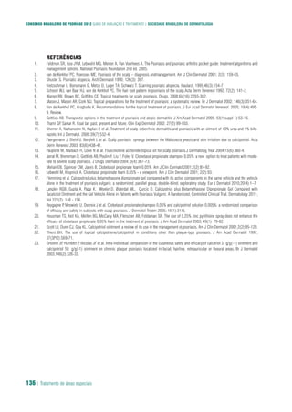 CONSENSO BRASILEIRO DE PSORÍASE 2012 GUIAS DE AVALIAÇÃO E TRATAMENTO | SOCIEDADE BRASILEIRA DE DERMATOLOGIA
136 | Tratamento de áreas especiais
REFERÊNCIAS
Feldman SR, Koo JYM, Lebwohl MG, Menter A, Van Voorhees A. The Psoriasis and psoriatic arthritis pocket guide: treatment algorithms and1.
management options. National Psoriasis Foundation 2nd ed. 2005.
van de Kerkhof PC, Franssen ME. Psoriasis of the scalp – diagnosis andmanagement. Am J Clin Dermatol 2001; 2(3): 159-65.2.
Shuster S. Psoriatic alopecia. Arch Dermatol 1990; 126(3): 397.3.
Kretzschmar L, Bonsmann G, Metze D, Luger TA, Schwarz T. Scarring psoriatic alopecia. Hautarzt. 1995;46(3):154-74.
Schoorl WJ, van Baar HJ, van de Kerkhof PC. The hair root pattern in psoriasis of the scalp.Acta Derm Venereol 1992; 72(2): 141-2.5.
Warren RB, Brown BC, Griffiths CE. Topical treatments for scalp psoriasis. Drugs. 2008;68(16):2293-302.6.
Mason J, Mason AR, Cork MJ. Topical preparations for the treatment of psoriasis: a systematic review. Br J Dermatol 2002; 146(3):351-64.7.
Van de Kerkhof PC, Kragballe K. Recommendations for the topical treatment of psoriasis. J Eur Acad Dermatol Venereol. 2005; 19(4):495-8.
9. Review.
Gottlieb AB. Therapeutic options in the treatment of psoriasis and atopic dermatitis. J Am Acad Dermatol 2005; 53(1 suppl 1):S3-16.9.
Thami GP, Sarkar R. Coal tar: past, present and future. Clin Exp Dermatol 2002; 27(2):99-103.10.
Shemer A, Nathansohn N, Kaplan B et al. Treatment of scalp seborrheic dermatitis and psoriasis with an oitment of 40% urea and 1% bifo-11.
nazole. Int J Dermatol. 2000;39(7):532-4.
Faergemann J, Diehl U, Bergfelt L et al. Scalp psoriasis: synergy between the Malassezia yeasts and skin irritation due to calcipotriol. Acta12.
Derm Venereol 2003; 83(6):438-41.
Pauporte M, Maibach H, Lowe N et al. Fluocinolone acetonide topical oil for scalp psoriasis.J Dermatolog Treat 2004;15(6):360-4.13.
Jarrat M, Breneman D, Gottlieb AB, Poulin Y, Liu Y, Foley V. Clobetasol propionate shampoo 0,05%: a new option to treat patients with mode-14.
rate to severe scalp psoriasis. J Drugs Dermatol 2004; 3(4):367-73.
Melian EB, Spencer CM, Jarvis B. Clobetasol propionate foam 0,05%. Am J Clin Dermatol2001;2(2):89-92.15.
Lebwohl M, Krupnick A. Clobetasol propionate foam 0,05% - a viewpoint. Am J Clin Dermatol 2001; 2(2):93.16.
Flemming et al. Calcipotriol plus betamethasone dipropionate gel compared with its active components in the same vehicle and the vehicle17.
alone in the treatment of psoriasis vulgaris: a randomised, parallel group, double-blind, exploratory study. Eur J Dermatol 2010;20(4):1–7
Langley RGB, Gupta A, Papp K, Wexler D, Østerdal ML, Çurcic D. Calcipotriol plus Betamethasone Dipropionate Gel Compared with18.
Tacalcitol Ointment and the Gel Vehicle Alone in Patients with Psoriasis Vulgaris: A Randomized, Controlled Clinical Trial. Dermatology 2011;
Vol 222(2): 148 - 156.
Reygagne P, Mrowietz U, Decroix J et al. Clobetasol propionate shampoo 0,05% and calcipotriol solution 0,005%: a randomized comparison19.
of efficacy and safety in subjects with scalp psoriasis. J Dermatol Treatm 2005; 16(1):31-6.
Housman TS, Keil KA, Mellen BG, McCarty MA, Fleischer AB, Feldaman SR. The use of 0,25% zinc pyrithione spray does not enhance the20.
efficacy of clobetasol propionate 0,05% foam in the treatment of psoriasis. J Am Acad Dermatol 2003; 49(1): 79-82.
Scott LJ, Dunn CJ, Goa KL. Calcipotriol ointment: a review of its use in the management of psoriasis. Am J Clin Dermatol 2001;2(2):95-120.21.
Thiers BH. The use of topical calcipotriene/calcipotriol in conditions other than plaque-type psoriasis. J Am Acad Dermatol 1997;22.
37(3Pt2):S69-71.
Ortonne JP, Humbert P, Nicolas JF et al. Intra-individual comparision of the cutaneous safety and efficacy of calcitriol 3�g/g(-1) ointment and23.
calcipotriol 50�g/g(-1) ointment on chronic plaque psoriasis localized in facial, hairline, retroauricular or flexural areas. Br J Dermatol
2003;148(2):326-33.
 