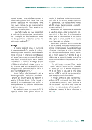 Manejo da psoríase como efeito paradoxal dos biológicos | 141
CONSENSO BRASILEIRO DE PSORÍASE 2012 GUIAS DE AVALIAÇÃO E TRATAMENTO | SOCIEDADE BRASILEIRA DE DERMATOLOGIA
podendo envolver várias citocinas essenciais na
patogênese da psoríase, como IL-17 e IL-22, e não
somente a redução do TNF. Provavelmente, o fenô-
meno envolve múltiplas vias, que ainda precisam ser
cuidadosamente elucidadas. Fatores genéticos tam-
bém podem estar associados.1,2, 22
É importante ressaltar que o uso concomitante
de medicações imunossupressoras, como o metotre-
xato e a azatioprina, não provou ser efetivo na preven-
ção do aparecimento paradoxal de psoríase nos
pacientes em uso de antiTNF.1
Manejo
Na presença de paciente em uso de imunobioló-
gico que desenvolveu lesões suspeitas de psoríase, o
dermatologista deve realizar uma anamnese e exame
clínico minucioso, na tentativa de desvendar possí-
veis fatores desencadeantes outros que não a própria
medicação, e, quando necessário, realizar o exame
histopatológico. A ocorrência de infecção deve ser
cuidadosamente investigada, visto que pode ser uma
das causas de piora, principalmente nos pacientes
com psoríase que tiveram mudança no padrão de
lesão ou piora do quadro prévio.1,2
Caso se confirme tratar-se de psoríase, cabe ao
dermatologista avaliar a extensão do acometimento e
o prejuízo que o quadro possa estar causando ao
paciente, de forma a decidir a melhor conduta. A
avaliação do quadro de base pelo qual o biológico foi
empregado também deve ser levada em conta antes
de qualquer decisão.
Nos quadros discretos, com menos de 5% da
superfície corporal afetada, pode-se tentar o uso
intensivo de terapêuticas tópicas, como corticoste-
roides (com ou sem oclusão), análogos da vitamina
D e queratolíticos. Caso não se obtenha melhora
após 2-3 semanas, deve-se considerar o uso de foto-
terapia ou metotrexato.1,2
Nos quadros com acometimento de mais de 5%
da superfície corporal, utilizar os tratamentos sistê-
micos clássicos. Nos casos de pustulose-palmo-
plantar, tentar os corticosteroides, de alta potência,
sob o regime de oclusão, e se não houver resposta,
tentar a fototerapia ou a acitretina.
Nos quadros graves com prejuízo da qualidade
de vida do paciente, nos quais o mesmo não deseja
continuar com a medicação, deve-se descontinuar o
tratamento e tratar o quadro de psoríase com terapêu-
ticas clássicas, como fototerapia, acitretina, metotre-
xato ou mesmo ciclosporina.20
Há relatos de uso de
ustekinumabe no controle de psoríase paradoxal por
uso de adalimumabe na artrite psoriásica, com boa
resposta.20
Nos pacientes que conseguem tolerar o quadro
e preferem continuar com o uso de um imunobioló-
gico antiTNF por causa do benefício obtido no con-
trole da sua doença de base, pode-se tentar a troca
por outro antiTNF, o que pode levar ao ressurgimen-
to das lesões ou ao controle do quadro.1-3
A princípio, em todos os casos não se deve sus-
pender o antiTNF precocemente, e sim, tentar manter
a terapêutica que controlou a doença autoimune de
base do paciente. Caso não se atinja sucesso em
controlar a psoríase, considerar outras opções tera-
pêuticas para o controle da doença inflamatória de
base.1,2
q
 