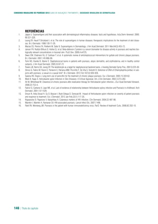 CONSENSO BRASILEIRO DE PSORÍASE 2012 GUIAS DE AVALIAÇÃO E TRATAMENTO | SOCIEDADE BRASILEIRA DE DERMATOLOGIA
146 | Título do capítulo
REFERÊNCIAS
Jappe U. Superantigens and their association with dermatological inflammatory diseases: facts and hypotheses. Acta Derm Venereol. 2000;1.
80:321-328.
Leung DY, Hauk P, Strickland I, et al. The role of superantigens in human diseases: therapeutic implications for the treatment of skin disea-2.
ses. Br J Dermatol. 1998;139:17-29.
Macias ES, Pereira FA, Rietkerk W, Safai B. Superantigens in Dermatology. J Am Acad Dermatol. 2011 Mar;64(3):455-72.3.
Jansen PA, Rodijk-Olthuis D, Hollox EJ, et al. Beta-defensin-2 protein is a serum biomarker for disease activity in psoriasis and reaches bio-4.
logically relevant concentrations in lesional skin. PLoS One. 2009;4:e4725.
Owen CM, Chalmers RJ, O`Sullivan T, et al. A systematic review of antistreptococcal interventions for guttate and chronic plaque psoriasis.5.
Br J Dermatol. 2001;145:886-90.
Tomi NS, Kranke B, Aberer E. Staphylococcal toxins in patients with psoriasis, atopic dermatitis, and erythroderma, and in healthy control6.
subjects. J Am Acad Dermatol. 2005;53:67-72
Travers JB, Norris DA, Leung DY. The keratinocyte as a target for staphylococcal bacterial toxins. J Investig Dermatol Symp Proc. 2001;6:225-30.7.
Stinco G, Fabris M, Pasini E, Pontarini E, Patriarca MM, Piccirillo F, De Vita S, Dolcetti R. Detection of DNA of Chlamydophila psittaci in sub-8.
jects with psoriasis: a casual or a causal link? Br J Dermatol. 2012 Oct;167(4):926-928.
Saxena VN, Dogra J. Long-term use of penicillin for the treatment of chronic plaque psoriasis. Eur J Dermatol. 2005;15:359-62.9.
Wedi B, Kapp A. Helicobacter pylori Infection in Skin Diseases: A Critical Appraisal. Am J Clin Dermatol. 2002;3:273-282.10.
Ali M, Whitehead M. Clearence of chronic psoriasis after eradication therapy for Helicobacter pylori infection. J Eur Acad Dermatol Venearol.11.
2008;22:753-4.
Fabrizi G, Carbone A, Lippi ME, et al. Lack of evidence of relationship between Helicobacter pylory infection and Psoriasis in childhood. Arch12.
Dermatol. 2001;137:1529.
Onsun N, Arda Ulusal H, Su O, Beycan I, Biyik Ozkaya D, Senocak M. Impact of Helicobacter pylori infection on severity of patient psoriasis13.
and response to treatment. Eur J Dermatol. 2012 Jan-Feb;22(1):117-20.
Rigopoulos D, Paparizos V, Katsambas A. Cutaneous markers of HIV infection. Clin Dermatol. 2004;22:487-98.14.
Mamkin I, Mamkin A, Ramanan SV. HIV-associated psoriasis. Lancet Infect Dis. 2007;7:496.15.
Patel RV, Weinberg JM. Psoriasis in the patient with human immunodeficiency virus, Part2: Review of treatment Cutis. 2008;82:202-10.16.
 