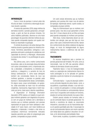 CONSENSO BRASILEIRO DE PSORÍASE 2012 GUIAS DE AVALIAÇÃO E TRATAMENTO | SOCIEDADE BRASILEIRA DE DERMATOLOGIA
148 | Psoríase e gravidez
INTRODUÇÃO
Como o início da psoríase é comum antes dos
40 anos de idade, é costumeira a observação da pso-
ríase durante a gravidez.
A maioria das pacientes (55%) alega melhora da
dermatose durante o período gestacional, principal-
mente, a partir do final do primeiro trimestre. Em
vários trabalhos publicados, observou-se uma maior
porcentagem de pacientes referindo melhora da pso-
ríase quando comparadas àquelas com quadro inal-
terado ou exacerbado na gestação.
O controle da psoríase e de outras doenças infla-
matórias durante a gravidez parece ter influência hor-
monal. Hormônios placentários, estrógenos e pro-
gesterona estimulam a produção de substâncias com
capacidade de diminuir a inflamação, influenciando
na resposta das células T e na proliferação de quera-
tinócitos.
Nos últimos anos, com o melhor conhecimento
da psoríase, sabe-se da associação dessa dermatose
com outras comorbidades como: a hipertensão arte-
rial, a obesidade, a dislipidemia, os distúrbios psi-
quiátricos, o tabagismo e o aumento do risco de
doença cardiovascular. E, como essas alterações
também são consideradas fatores de risco nas
mulheres gestantes, a psoríase na gravidez pode
favorecer o desencadeamento destas comorbidades.
Em alguns casos, essas comorbidades, em gestan-
tes, estão associadas ao maior risco de anomalias
congênitas, macrossomia, Apgar baixo e recém-nas-
cidos pré-termo, baixo peso e abortos espontâneos.
A Organization of Teratology Information
Specialists (OTIS) realizou um trabalho no qual com-
para mulheres gestantes com diagnóstico de psoría-
se com um grupo de mulheres sem a dermatose e
concluiu que as mulheres gestantes com psoríase
representam um grupo com maior sobrepeso e obe-
sidade (2,37 vezes maior), com maior tendência ao
tabagismo, à depressão, e tendem a não tomar os
complexos vitamínicos normalmente indicados
naquelas pacientes que estão em programação para
gravidez, comparadas ao grupo controle.
Um outro estudo demonstrou que as mulheres
gestantes com psoríase têm maior risco de abortos
de repetição, hipertensão arterial, e parto cesárea, se
comparadas ao grupo controle.
Yang et al demonstraram que as mulheres com
psoríase grave, mas não as que apresentam a forma
leve, têm 1,4 mais chances de ter um filho com baixo
peso quando comparadas às mulheres sem psoríase.
Além disso, muitos tratamentos devem ser con-
duzidos com atenção, para que não haja um risco
para a mãe e para o desenvolvimento do feto. Apesar
de o conhecimento dos efeitos colaterais de algumas
drogas, os riscos de teratogenicidade de alguns
medicamentos tópicos e sistêmicos não são bem
definidos.
TRATAMENTO
Os recursos terapêuticos para a psoríase no
período gestacional são limitados. Por sorte, como já
mencionado, mais de 50% das pacientes referem
melhora da dermatose durante esse período.
Tratamento tópico: o risco de teratogenicidade
existe se a exposição aos medicamentos tópicos for
muito prolongada ou se for aplicada em grandes
extensões a ponto de implicar em uma absorção sis-
têmica.
Corticoide tópico – o grau de absorção sistêmi-
ca do corticoide depende de vários fatores, como: a
sua potência, a quantidade utilizada, o uso sob oclu-
são, o número de aplicações e o tempo prolongado
de uso. O FDA considera os corticosteroides tópicos
como risco C na gravidez (sem estudos em humanos,
estudos em animais demonstrando risco para o feto).
Existem poucos estudos em humanos sobre o
uso de corticoide tópico no período gestacional. Foi
descrito a ocorrência de retardo no crescimento
intrauterino, associado ao uso de triancinolona tópi-
ca em grande quantidade pela mãe. A associação do
uso de corticosteroides tópicos com recém-nascidos
com fenda labial e/ou palatina é discutível. Em ani-
mais, já foi demonstrado anormalidades fetais.
Assim sendo, na prática, é prudente a orientação
 
