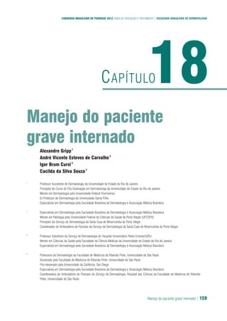 Manejo do paciente grave internado | 159
CONSENSO BRASILEIRO DE PSORÍASE 2012 GUIAS DE AVALIAÇÃO E TRATAMENTO | SOCIEDADE BRASILEIRA DE DERMATOLOGIA
Manejo do paciente
grave internado
18CAPÍTULO
Alexandre Gripp1
André Vicente Esteves de Carvalho2
Igor Brum Cursi3
Cacilda da Silva Souza4
1
Professor Assistente de Dermatologia da Universidade do Estado do Rio de Janeiro
Preceptor do Curso de Pós-Graduação em Dermatoloiga da Universidade do Estado do Rio de Janeiro
Mestre em Dermatologia pela Universidade Federal Fluminense
Ex Professor de Dermatologia da Universidade Gama Filho
Especialista em Dermatologia pela Sociedade Brasileira de Dermatologia e Associação Médica Brasileira
2
Especialista em Dermatologia pela Sociedade Brasileira de Dermatologia e Associação Médica Brasileira.
Mestre em Patologia pela Universidade Federal de Ciências da Saúde de Porto Alegre (UFCSPA)
Preceptor do Serviço de Dermatologia da Santa Casa de Misericórdia de Porto Alegre
Coordenador do Ambulatório de Psoríase do Serviço de Dermatologia da Santa Casa de Misericórdia de Porto Alegre
3
Professor Substituto do Serviço de Dermatologia do Hospital Universitário Pedro Ernesto/UERJ
Mestre em Ciências da Saúde pela Faculdade de Ciência Médicas da Universidade do Estado do Rio de Janeiro
Especialista em Dermatologia pela Sociedade Brasileira de Dermatologia e Associação Médica Brasileira
4
Professora de Dermatologia da Faculdade de Medicina de Ribeirão Preto, Universidade de São Paulo
Doutorado pela Faculdade de Medicina de Ribeirão Preto, Universidade de São Paulo
Pós-doutorado pela Universidade da Califórnia, San Diego
Especialista em Dermatologia pela Sociedade Brasileira de Dermatologia e Associação Médica Brasileira
Coordenadora do Ambulatório de Psoríase do Serviço de Dermatologia, Hospital das Clínicas da Faculdade de Medicina de Ribeirão
Preto, Universidade de São Paulo
 
