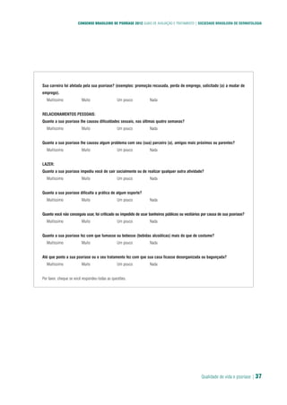 Qualidade de vida e psoríase | 37
CONSENSO BRASILEIRO DE PSORÍASE 2012 GUIAS DE AVALIAÇÃO E TRATAMENTO | SOCIEDADE BRASILEIRA DE DERMATOLOGIA
Sua carreira foi afetada pela sua psoríase? (exemplos: promoção recusada, perda de emprego, solicitado (a) a mudar de
emprego).
� Muitíssimo � Muito � Um pouco � Nada
RELACIONAMENTOS PESSOAIS:
Quanto a sua psoríase lhe causou dificuldades sexuais, nas últimas quatro semanas?
� Muitíssimo � Muito � Um pouco � Nada
Quanto a sua psoríase lhe causou algum problema com seu (sua) parceiro (a), amigos mais próximos ou parentes?
� Muitíssimo � Muito � Um pouco � Nada
LAZER:
Quanto a sua psoríase impediu você de sair socialmente ou de realizar qualquer outra atividade?
� Muitíssimo � Muito � Um pouco � Nada
Quanto a sua psoríase dificulta a prática de algum esporte?
� Muitíssimo � Muito � Um pouco � Nada
Quanto você não conseguiu usar, foi criticado ou impedido de usar banheiros públicos ou vestiários por causa de sua psoríase?
� Muitíssimo � Muito � Um pouco � Nada
Quanto a sua psoríase fez com que fumasse ou bebesse (bebidas alcoólicas) mais do que de costume?
� Muitíssimo � Muito � Um pouco � Nada
Até que ponto a sua psoríase ou o seu tratamento fez com que sua casa ficasse desorganizada ou bagunçada?
� Muitíssimo � Muito � Um pouco � Nada
Por favor, cheque se você respondeu todas as questões.
 