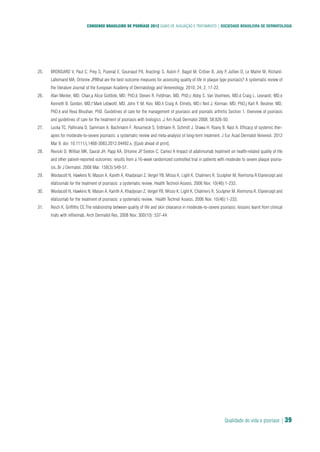 Qualidade de vida e psoríase | 39
CONSENSO BRASILEIRO DE PSORÍASE 2012 GUIAS DE AVALIAÇÃO E TRATAMENTO | SOCIEDADE BRASILEIRA DE DERMATOLOGIA
BRONSARD V, Paul C, Prey S, Puzenat E, Gourraud PA, Aractingi S, Aubin F, Bagot M, Cribier B, Joly P, Jullien D, Le Maitre M, Richard-25.
Lallemand MA, Ortonne JP.What are the best outcome measures for assessing quality of life in plaque type psoriasis? A systematic review of
the literature Journal of the European Academy of Dermatology and Venereology, 2010; 24; 2, 17-22. 
Alan Menter, MD, Chair,a Alice Gottlieb, MD, PhD,b Steven R. Feldman, MD, PhD,c Abby S. Van Voorhees, MD,d Craig L. Leonardi, MD,e26.
Kenneth B. Gordon, MD,f Mark Lebwohl, MD, John Y. M. Koo, MD,h Craig A. Elmets, MD,i Neil J. Korman, MD, PhD,j Karl R. Beutner, MD,
PhD,k and Reva Bhushan, PhD. Guidelines of care for the management of psoriasis and psoriatic arthritis Section 1. Overview of psoriasis
and guidelines of care for the treatment of psoriasis with biologics .J Am Acad Dermatol 2008; 58:826-50.
Lucka TC, Pathirana D, Sammain A, Bachmann F, Rosumeck S, Erdmann R, Schmitt J, Orawa H, Rzany B, Nast A. Efficacy of systemic ther-27.
apies for moderate-to-severe psoriasis: a systematic review and meta-analysis of long-term treatment. J Eur Acad Dermatol Venereol. 2012
Mar 9. doi: 10.1111/j.1468-3083.2012.04492.x. [Epub ahead of print].
Revicki D, Willian MK, Saurat JH, Papp KA, Ortonne JP, Sexton C, Camez A Impact of adalimumab treatment on health-related quality of life28.
and other patient-reported outcomes: results from a 16-week randomized controlled trial in patients with moderate to severe plaque psoria-
sis..Br J Dermatol. 2008 Mar; 158(3):549-57.
Woolacott N, Hawkins N, Mason A, Kainth A, Khadjesari Z, Vergel YB, Misso K, Light K, Chalmers R, Sculpher M, Riemsma R Etanercept and29.
efalizumab for the treatment of psoriasis: a systematic review. Health Technol Assess. 2006 Nov; 10(46):1-233.
Woolacott N, Hawkins N, Mason A, Kainth A, Khadjesari Z, Vergel YB, Misso K, Light K, Chalmers R, Sculpher M, Riemsma R. Etanercept and30.
efalizumab for the treatment of psoriasis: a systematic review. Health Technol Assess. 2006 Nov; 10(46):1-233.
Reich K, Griffiths CE.The relationship between quality of life and skin clearance in moderate-to-severe psoriasis: lessons learnt from clinical31.
trials with infliximab. Arch Dermatol Res. 2008 Nov; 300(10): 537-44
 