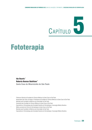 Fototerapia | 59
CONSENSO BRASILEIRO DE PSORÍASE 2012 GUIAS DE AVALIAÇÃO E TRATAMENTO | SOCIEDADE BRASILEIRA DE DERMATOLOGIA
Fototerapia
5CAPÍTULO
Ida Duarte1
Roberta Buense Bedrikow2
Santa Casa de Misericórdia de São Paulo
1
Professora Adjunta da Faculdade de Ciências Médicas da Santa Casa de São Paulo
Responsável pelo Setor de Alergia e Fototerapia da Faculdade de Ciências Médicas da Santa Casa de São Paulo
Mestrado pela Faculdade de Medicina da Universidade de São Paulo
Doutorado pela Faculdade de Ciências Médicas da Santa Casa de São Paulo
Especialista em Dermatologia pela Sociedade Brasileira de Dermatologia e Associação Médica Brasileira
2
Médica assistente da Clínica de Dermatologia da Santa Casa de São Paulo
Mestrado pela Faculdade de Medicina da Universidade de São Paulo
Especialista em Dermatologia pela Sociedade Brasileira de Dermatologia e Associação Médica Brasileira.
 
