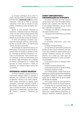 Fototerapia | 63
CONSENSO BRASILEIRO DE PSORÍASE 2012 GUIAS DE AVALIAÇÃO E TRATAMENTO | SOCIEDADE BRASILEIRA DE DERMATOLOGIA
As principais combinações são na ordem de
escolha: retinoide (acitretina) e UVB (Re-UVB NB) ou
PUVA (Re-PUVA), metotrexato e UVB NB ou PUVA,
ciclosporina e UVB NB ou PUVA. A associação
ciclosporina e PUVA deve ser indicada em casos
extremos, lembrando que ambas são agentes carci-
nogênicos.
Quando se utiliza retinoides, metotrexato ou
ciclosporina, a fototerapia só deve ser iniciada após
15 dias, com dose inicial de radiação reduzida a 50%
da dose preconizada, e sem aumentar a dose de
radiação nas primeiras duas semanas da fototerapia.
Ao iniciar com fototerapia e necessitar a asso-
ciação com medicações sistêmicas, a dose de radia-
ção deve ser reduzida a 50% e, nas próximas duas
semanas, não deve ser aumentada
As combinações de medicamentos tópicos com
PUVA auxiliam na diminuição do tempo total de tra-
tamento. Podem ser utilizados os derivados do coal-
tar, os derivados da vitamina D (calcipotriol), o reti-
noide e os corticosteroides. Pode-se também asso-
ciar ceratolíticos, em áreas com hiperceratose, como
por exemplo, região palmoplantar, com a finalidade
de melhorar a penetração da luz. A radiação UVB
associada ao coaltar representa o método de
Goeckerman. Já o método de Ingram, associa UVB
com antralina. 
FOTOTERAPIA E AGENTES BIOLÓGICOS
Em formas moderadas a graves de psoríase, os
medicamentos biológicos podem ser associados à
fototerapia, com a finalidade de melhorar a eficácia
do tratamento e diminuir os seus efeitos colaterais.
Alguns estudos demonstram as respostas destas
associações: o etanercepte, associado à UVB NB, é
bem tolerado e apresenta significativa melhora nos
sinais e sintomas da psoríase. Da mesma forma, o
adalimumabe e o ustekinumabe, associados à UVB-
NB, aceleram e melhoram o clareamento das
lesões.  
EXAMES COMPLEMENTARES E
CONTRAINDICAÇÕES DA FOTOTERAPIA
Para iniciar o tratamento com PUVA, sugere-se
solicitar exames como: TGO, TGP, Fosfatase alcalina,
GamaGT, Uréia e Creatinina, FAN e Beta HCG, além
de uma avaliação oftalmológica, para que se possa
fazer o tratamento com segurança.
A fototerapia com UVB NB e a fototerapia tópica
não requerem exames prévios.
A fototerapia está contraindicada nos pacientes
com:
● Xeroderma Pigmentoso;
● Albinismo;
● Dermatoses fotossensíveis, como Lúpus
Eritematoso;
● Pênfigo e Penfigoide Bolhoso;
● Em pacientes com antecedentes pessoais e/ou
familiares de câncer da pele (melanoma e não mela-
noma). Deve-se também ter cuidado naqueles que já
realizaram tratamentos anteriores com imunossu-
pressores, pois é sabido que, nestes casos, tais
medicamentos potencializam os efeitos carcinogêni-
cos da fototerapia;
● Uso prévio de arsênico ou exposição à radia-
ção ionizante;
● História de intensa exposição solar;
● Antecedentes pessoais de catarata ou afaquia;
● Alterações hepáticas ou renais;
● Em mulheres grávidas, o método PUVA está con-
traindicado por conta dos possíveis efeitos teratogênicos
do psoralênico (Categoria C). Durante a amamentação
também deve ser evitado PUVA. No caso de gravidez,
UVB-NB pode ser empregado;
● Em crianças menores de 12 anos permite-se a
utilização de PUVA, somente em situações especiais.
O paciente deve ser questionado quanto ao uso
de medicações sistêmicas, pois algumas drogas
associadas à fototerapia (PUVA, principalmente)
podem levar a reações fototóxicas (tetraciclinas, gri-
seofulvina, furosemida, amiodarona, piroxicam) ou
 