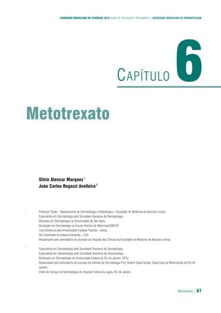 Metotrexato | 67
CONSENSO BRASILEIRO DE PSORÍASE 2012 GUIAS DE AVALIAÇÃO E TRATAMENTO | SOCIEDADE BRASILEIRA DE DERMATOLOGIA
Metotrexato
6CAPÍTULO
Silvio Alencar Marques1
João Carlos Regazzi Avelleira2
1
Professor Titular - Departamento de Dermatologia e Radioterapia - Faculdade de Medicina de Botucatu-Unesp.
Especialista em Dermatologia pela Sociedade Brasileira de Dermatologia
Mestrado em Dermatologia na Universidade de São Paulo.
Doutorado em Dermatologia na Escola Paulista de Medicina/UNIFESP.
Livre Docência pela Universidade Estadual Paulista - Unesp.
Pós Doutorado na Indiana University – EUA
Responsável pelo ambulatório de psoríase do Hospital das Clínicas da Faculdade de Medicina de Botucatu-Unesp.
2
Especialista em Dermatologia pela Sociedade Brasileira de Dermatologia
Especialista em Hansenologia pela Sociedade Brasileira de Hansenologia.
Doutorado em Dermatologia na Universidade Federal do Rio de Janeiro. UFRJ.
Responsável pelo ambulatório de psoríase do Instituto de Dermatologia Prof. Rubem David Azulay. Santa Casa da Misericórdia do Rio de
Janeiro.
Chefe do Serviço de Dermatologia do Hospital Federal da Lagoa. Rio de Janeiro.
 