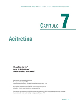 Acitretina | 75
CONSENSO BRASILEIRO DE PSORÍASE 2012 GUIAS DE AVALIAÇÃO E TRATAMENTO | SOCIEDADE BRASILEIRA DE DERMATOLOGIA
Acitretina
7CAPÍTULO
Gladys Aires Martins1
Heitor de Sá Gonçalves2
Andréa Machado Coelho Ramos3
1
Especialista em dermatologia pela SBD e AMB
Mestre em dermatologia pela UFMG
Coordenadora do ambulatório de psoríase do Hospital Universitário de Brasília – UnB
2
Especialista em Dermatologia pela SBD e AMB. Doutor em farmacologia pela UFC.
Diretor Geral do Centro de dermatologia Dona Libânia/Fortaleza-Ce.
3
Especialista em dermatologia pela SBD e AMB. Mestre em dermatologia pela UFMG. Coordenadora do ambulatório de fototerapia e
imunobiológicos do Serviço de Dermatologia do Hospital das Clínicas da UFMG
 