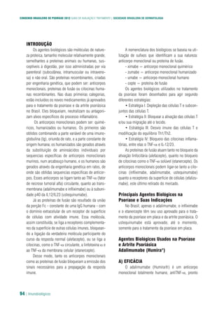 CONSENSO BRASILEIRO DE PSORÍASE 2012 GUIAS DE AVALIAÇÃO E TRATAMENTO | SOCIEDADE BRASILEIRA DE DERMATOLOGIA
94 | Imunobiológicos
INTRODUÇÃO
Os agentes biológicos são moléculas de nature-
za proteica, tamanho molecular relativamente grande,
semelhantes a proteínas animais ou humanas, sus-
ceptíveis à digestão, por isso administradas por via
parenteral (subcutânea, intramuscular ou intraveno-
sa) e não oral. São proteínas recombinantes, criadas
por engenharia genética, que podem ser: anticorpos
monoclonais, proteínas de fusão ou citocinas huma-
nas recombinantes. Nas duas primeiras categorias,
estão incluídos os novos medicamentos já aprovados
para o tratamento da psoríase e da artrite psoriásica
no Brasil. Eles bloqueiam, neutralizam ou antagoni-
zam alvos específicos do processo inflamatório.
Os anticorpos monoclonais podem ser: quimé-
ricos, humanizados ou humanos. Os primeiros são
obtidos combinando a parte variável de uma imuno-
globulina (Ig), oriunda de rato, e a parte constante de
origem humana; os humanizados são gerados através
da substituição de aminoácidos individuais por
sequencias específicas de anticorpos monoclonais
murinos, num arcabouço humano, e os humanos são
gerados através da engenharia genética em ratos, de
onde são obtidas sequencias específicas de anticor-
pos. Esses anticorpos se ligam tanto ao TNF-α (fator
de necrose tumoral alfa) circulante, quanto ao trans-
membrana (adalimumabe e infliximabe) ou à subuni-
dade p40 da IL12/IL23 (ustequinumabe).
Já as proteínas de fusão são resultado da união
da porção Fc - constante de uma IgG humana - com
o domínio extracelular de um receptor de superfície
de células com atividade imune. Essa molécula,
assim constituída, se liga a receptores complementa-
res da superfície de outras células imunes, bloquean-
do a ligação da verdadeira molécula participante do
curso da resposta normal (alefacepte), ou se liga a
citocinas, como o TNF-α circulante, a linfotoxina α e
ao TNF-α da membrana celular (etanercepte).
Desse modo, tanto os anticorpos monoclonais
como as proteínas de fusão bloqueiam a emissão dos
sinais necessários para a propagação da resposta
imune.
A nomenclatura dos biológicos se baseia na uti-
lização de sufixos que identificam a sua natureza:
anticorpo monoclonal ou proteína de fusão.
- ximabe = anticorpo monoclonal quimérico
- zumabe = anticorpo monoclonal humanizado
- umabe = anticorpo monoclonal humano
- cepte = proteína de fusão
Os agentes biológicos utilizados no tratamento
da psoríase foram desenhados para agir segundo
diferentes estratégias:
• Estratégia I: Depleção das células T e subcon-
juntos das células T.
• Estratégia II: Bloquear a ativação das células T
e/ou sua migração até o tecido.
• Estratégia III: Desvio imune das células T e
modificação do equilíbrio Th1/Th2.
• Estratégia IV: Bloqueio das citocinas inflama-
tórias, entre elas o TNF-α e IL-12/23.
As proteínas de fusão atuam tanto no bloqueio da
ativação linfocitária (alefacepte), quanto no bloqueio
de citocinas como o TNF-α solúvel (etanercepte). Os
anticorpos monoclonais podem ligar-se tanto a cito-
cinas (infliximabe, adalimumabe, ustequinumabe)
quanto a receptores da superfície de células (efalizu-
mabe), este último retirado do mercado.
Principais Agentes Biológicos na
Psoríase e Suas Indicações
No Brasil, apenas o adalimumabe, o infliximabe
e o etanercepte têm seu uso aprovado para o trata-
mento da psoríase em placa e da artrite psoriásica. O
ustequinumabe está aprovado, até o momento,
somente para o tratamento da psoríase em placa.
Agentes Biológicos Usados na Psoríase
e Artrite Psoriásica
Adalimumabe (Humira®
)
A) EFICÁCIA
O adalimumabe (Humira®) é um anticorpo
monoclonal totalmente humano, antiTNF-α, pronto
 