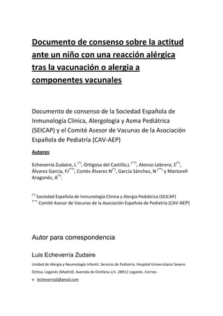 Documento de consenso sobre la actitud
ante un niño con una reacción alérgica
tras la vacunación o alergia a
componentes vacunales
Documento de consenso de la Sociedad Española de
Inmunología Clínica, Alergología y Asma Pediátrica
(SEICAP) y el Comité Asesor de Vacunas de la Asociación
Española de Pediatría (CAV-AEP)
Autores:
Echeverría Zudaire, L (*)
, Ortigosa del Castillo,L (**)
, Alonso Lebrero, E(*)
,
Álvarez García, FJ(**)
, Cortés Álvarez N(*)
, García Sánchez, N (**)
y Martorell
Aragonés, A(*)
.
(*)
Sociedad Española de Inmunología Clínica y Alergia Pediátrica (SEICAP)
(**)
Comité Asesor de Vacunas de la Asociación Española de Pediatría (CAV-AEP)
Autor para correspondencia
Luis Echeverría Zudaire
Unidad de Alergia y Neumología Infantil. Servicio de Pediatría. Hospital Universitario Severo
Ochoa. Leganés (Madrid). Avenida de Orellana s/n. 28911 Leganés. Correo-
e: lecheverria3@gmail.com
 