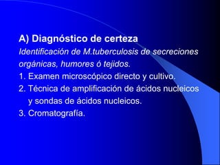 A) Diagnóstico de certeza
Identificación de M.tuberculosis de secreciones
orgánicas, humores ó tejidos.
1. Examen microscópico directo y cultivo.
2. Técnica de amplificación de ácidos nucleicos
y sondas de ácidos nucleicos.
3. Cromatografía.
 
