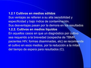 1.2.1 Cultivos en medios sólidos
Sus ventajas se refieren a su alta sensibilidad y
especificidad y bajo índice de contaminación.
Sus desventajas pasan por la demora en los resultados
1.2.2. Cultivos en medios líquidos
En aquellos casos en que un diagnóstico por cultivo
sea requerido a la brevedad (sospecha de TBMR,
pacientes HIV, formas diseminadas, etc) se recomienda
el cultivo en esos medios, por la reducción a la mitad
del tiempo de espera para resultados (C).
 