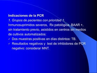 Indicaciones de la PCR
1. Grupos de pacientes con prioridad 1.
Inmunosuprimidos severos, Rx patológica, BAAR +,
sin tratamiento previo, asistidos en centros sin medios
de cultivos automatizados:
 Dos muestras positivas en días distintos: TB.
 Resultados negativos y test de inhibidores de PCR
negativo: considerar MNT.
 