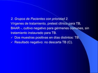 2. Grupos de Pacientes con prioridad 2.
Vírgenes de tratamiento, pretest clínico para TB,
BAAR -, cultivo negativo para gérmenes comunes, sin
tratamiento instaurado para TB.
 Dos muestras positivas en días distintos: TB.
 Resultado negativo: no descarta TB (C).
 