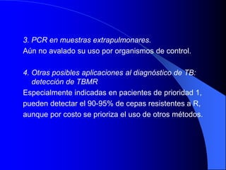 3. PCR en muestras extrapulmonares.
Aún no avalado su uso por organismos de control.
4. Otras posibles aplicaciones al diagnóstico de TB:
detección de TBMR
Especialmente indicadas en pacientes de prioridad 1,
pueden detectar el 90-95% de cepas resistentes a R,
aunque por costo se prioriza el uso de otros métodos.
 