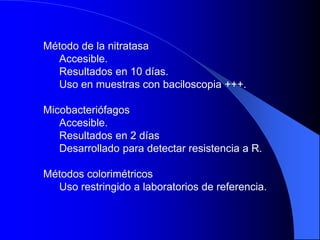Método de la nitratasa
Accesible.
Resultados en 10 días.
Uso en muestras con baciloscopia +++.
Micobacteriófagos
Accesible.
Resultados en 2 días
Desarrollado para detectar resistencia a R.
Métodos colorimétricos
Uso restringido a laboratorios de referencia.
 