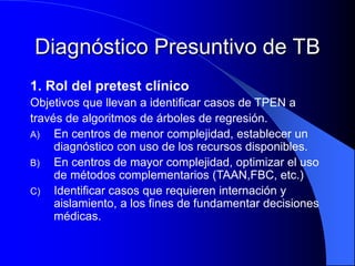 Diagnóstico Presuntivo de TB
1. Rol del pretest clínico
Objetivos que llevan a identificar casos de TPEN a
través de algoritmos de árboles de regresión.
A) En centros de menor complejidad, establecer un
diagnóstico con uso de los recursos disponibles.
B) En centros de mayor complejidad, optimizar el uso
de métodos complementarios (TAAN,FBC, etc.)
C) Identificar casos que requieren internación y
aislamiento, a los fines de fundamentar decisiones
médicas.
 