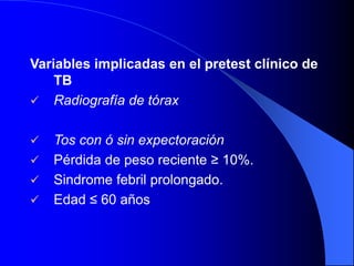 Variables implicadas en el pretest clínico de
TB
 Radiografía de tórax
 Tos con ó sin expectoración
 Pérdida de peso reciente ≥ 10%.
 Sindrome febril prolongado.
 Edad ≤ 60 años
 