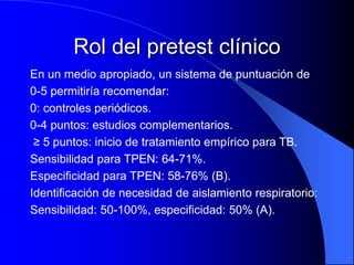Rol del pretest clínico
En un medio apropiado, un sistema de puntuación de
0-5 permitiría recomendar:
0: controles periódicos.
0-4 puntos: estudios complementarios.
≥ 5 puntos: inicio de tratamiento empírico para TB.
Sensibilidad para TPEN: 64-71%.
Especificidad para TPEN: 58-76% (B).
Identificación de necesidad de aislamiento respiratorio:
Sensibilidad: 50-100%, especificidad: 50% (A).
 