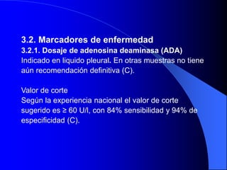 3.2. Marcadores de enfermedad
3.2.1. Dosaje de adenosina deaminasa (ADA)
Indicado en liquido pleural. En otras muestras no tiene
aún recomendación definitiva (C).
Valor de corte
Según la experiencia nacional el valor de corte
sugerido es ≥ 60 U/l, con 84% sensibilidad y 94% de
especificidad (C).
 