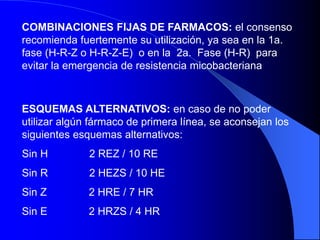 COMBINACIONES FIJAS DE FARMACOS: el consenso
recomienda fuertemente su utilización, ya sea en la 1a.
fase (H-R-Z o H-R-Z-E) o en la 2a. Fase (H-R) para
evitar la emergencia de resistencia micobacteriana
ESQUEMAS ALTERNATIVOS: en caso de no poder
utilizar algún fármaco de primera línea, se aconsejan los
siguientes esquemas alternativos:
Sin H 2 REZ / 10 RE
Sin R 2 HEZS / 10 HE
Sin Z 2 HRE / 7 HR
Sin E 2 HRZS / 4 HR
 