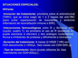 SITUACIONES ESPECIALES:
HIV/sida:
-Iniciación del tratamiento: prioritaria sobre el antirretroviral
(TARV), que se inicia luego de 1 a 2 meses del anti-TBC
(para evitar superposición de toxicidades y sindrome
inflamatorio de reconstitución inmune o SIRI).
-Interacciones farmacológicas entre R y fármacos ARV
(cyp3A, cuadro 1), es prioritario el uso de R (evidencia A),
puede asociarse a efavirenz y dos análogos nucleotídicos.
Nunca a inhibidores de proteasa y difícilmente a nevirapina.
-Duración del tratamiento: 9 meses (2 HRZE 7 HR) con
CD4 desconocido o <200/μL. Seis meses con CD4>200/ μL.
-Tipo de tratamiento: diario (puede utilizarse 2a. fase
intermitente con CD4>200/μL) .
 