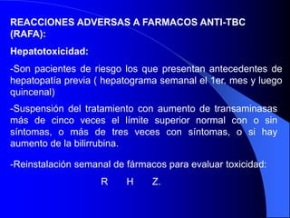 REACCIONES ADVERSAS A FARMACOS ANTI-TBC
(RAFA):
Hepatotoxicidad:
-Son pacientes de riesgo los que presentan antecedentes de
hepatopatía previa ( hepatograma semanal el 1er. mes y luego
quincenal)
-Suspensión del tratamiento con aumento de transaminasas
más de cinco veces el límite superior normal con o sin
síntomas, o más de tres veces con síntomas, o si hay
aumento de la bilirrubina.
-Reinstalación semanal de fármacos para evaluar toxicidad:
R H Z.
 