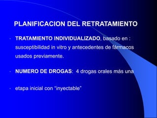 PLANIFICACION DEL RETRATAMIENTO
• TRATAMIENTO INDIVIDUALIZADO, basado en :
susceptibilidad in vitro y antecedentes de fármacos
usados previamente.
• NUMERO DE DROGAS: 4 drogas orales más una
• etapa inicial con “inyectable”
 