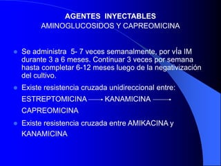 AGENTES INYECTABLES
AMINOGLUCOSIDOS Y CAPREOMICINA
 Se administra 5- 7 veces semanalmente, por vÍa IM
durante 3 a 6 meses. Continuar 3 veces por semana
hasta completar 6-12 meses luego de la negativización
del cultivo.
 Existe resistencia cruzada unidireccional entre:
ESTREPTOMICINA KANAMICINA
CAPREOMICINA
 Existe resistencia cruzada entre AMIKACINA y
KANAMICINA
 
