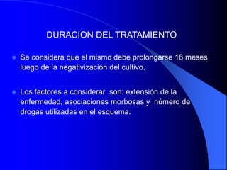 DURACION DEL TRATAMIENTO
 Se considera que el mismo debe prolongarse 18 meses
luego de la negativización del cultivo.
 Los factores a considerar son: extensión de la
enfermedad, asociaciones morbosas y número de
drogas utilizadas en el esquema.
 