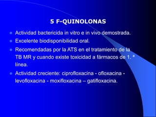 5 F-QUINOLONAS
 Actividad bactericida in vitro e in vivo demostrada.
 Excelente biodisponibilidad oral.
 Recomendadas por la ATS en el tratamiento de la
TB MR y cuando existe toxicidad a fármacos de 1. ª
línea.
 Actividad creciente: ciprofloxacina - ofloxacina -
levofloxacina - moxifloxacina – gatifloxacina.
 