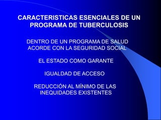 CARACTERISTICAS ESENCIALES DE UN
PROGRAMA DE TUBERCULOSIS
DENTRO DE UN PROGRAMA DE SALUD
ACORDE CON LA SEGURIDAD SOCIAL
EL ESTADO COMO GARANTE
IGUALDAD DE ACCESO
REDUCCIÓN AL MÍNIMO DE LAS
INEQUIDADES EXISTENTES
 