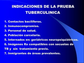 INDICACIONES DE LA PRUEBA
TUBERCULINICA
1. Contactos bacilíferos.
2. Inmunocompromiso.
3. Personal de salud.
4. Población carcelaria.
5. Internados en: geriátricos neuropsiquiátricos.
6. Imágenes Rx compatibles con secuelas de
TB y sin tratamiento previo.
7. Inmigrantes de áreas prevalentes.
 