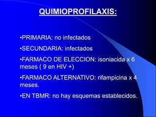 QUIMIOPROFILAXIS:
•PRIMARIA: no infectados
•SECUNDARIA: infectados
•FARMACO DE ELECCION: isoniacida x 6
meses ( 9 en HIV +)
•FARMACO ALTERNATIVO: rifampicina x 4
meses.
•EN TBMR: no hay esquemas establecidos.
 