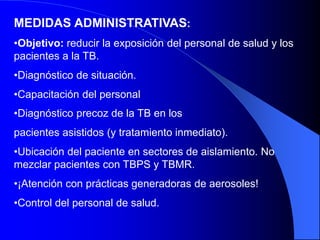 MEDIDAS ADMINISTRATIVAS:
•Objetivo: reducir la exposición del personal de salud y los
pacientes a la TB.
•Diagnóstico de situación.
•Capacitación del personal
•Diagnóstico precoz de la TB en los
pacientes asistidos (y tratamiento inmediato).
•Ubicación del paciente en sectores de aislamiento. No
mezclar pacientes con TBPS y TBMR.
•¡Atención con prácticas generadoras de aerosoles!
•Control del personal de salud.
 