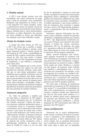 6          Terra-Filho M, Menna-Barreto SS e Colaboradores




3. História natural                                   de seis de aplicações) e repouso na cama por
                                                      10 dias, a pesquisa só incluiu casos muito graves
    A TEP é uma afecção comum, com alta               (diagnóstico clínico, radiológico e eletrocardio-
mortalidade, que requer tratamento de longo           gráfico), mas demonstrou cabalmente que a falta
prazo e pode ser associada a uma considerável         de tratamento estava associada à mortalidade e
iatrogenia, cujo diagnóstico de certeza é caro        à recidiva inaceitáveis, o que tornou antiético a
e não disponível em muitos hospitais. Assim,          falta de tratamento. Essa conclusão é seguida
o conhecimento preciso da história natural de         até hoje e inclui a TEP diagnosticada acidental-
TEP é importante, pois permitiria tomar decisões      mente, e provavelmente não será modificada a
lógicas, evitando riscos e custos desnecessários.     curto prazo.(3)
Entretanto, os dados disponíveis são escassos             Entretanto, algumas informações são rele-
por serem múltiplos os fatores que dificultam         vantes, como a pesquisa a respeito de pacientes
sua avaliação e que serão analisados a seguir.        submetidos à angiografia pulmonar por suspeita
                                                      de TEP e não diagnosticada inicialmente por
Afecção da circulação venosa                          esse exame. Portanto, esses pacientes não foram
    A relação das várias formas de TVP com            tratados. A revisão dos exames, entretanto,
a TEP é tão estreita que se justifica a adoção        demonstrou TEP em 20 pacientes, dos quais
do termo TEP para designar a afecção, sendo           só 1 apresentou evidência de recidiva de TEP.(4)
quase impossível separar a história natural da        Esses dados devem ser vistos com cautela, pois
TEP daquela de TVP, sendo a probabilidade de          se tratava de TEP de pequena magnitude.
recidiva de TVP o aspecto crucial para a história         Outros autores(5) realizaram uma interes-
natural de TEP. Até certo ponto, a história           sante pesquisa envolvendo 87 pacientes com
natural de TVP e de TEP é dependente do tempo         TVP confirmada por venografia e com fatores de
de seguimento, o que dificulta a comparação           risco presentes em 69%. Inicialmente, o mapea-
entre várias séries.                                  mento pulmonar era normal em todos, e MECG
    Os êmbolos sanguíneos são os mais comuns.         foram usadas por todos. Dividiu-se a amostra
Eles quase sempre têm origem nas veias mais           em dois grupos: 46 pacientes foram tratados
proximais dos membros inferiores, sendo admi-         com heparina e anticoagulante oral, e 41 não
tido que os mais distais praticamente nunca           receberam esse tratamento. Na evolução, a taxa
embolizam para os pulmões. Entretanto, cerca de       de progressão dos trombos nos membros infe-
um quarto das tromboses mais distais evoluem          riores foi semelhante nos dois grupos. Os autores
para as veias proximais em poucos dias ou até em      concluíram que o tratamento com anticoagu-
horas.(1) Outras sedes venosas de êmbolos geral-      lante não tinham importância no prognóstico de
mente estão associadas a trombofilias. Assim, é       pacientes com TVP de membros inferiores.
presumível que a história natural dessas condições        Por outro lado, a diferença de prognóstico
seja diferente da história natural das provenientes   relacionada ao tratamento de TEP, deduzida por
das veias proximais de membros inferiores.            dois autores,(6) é extraordinária (mortalidade de
                                                      30% e 8%, respectivamente, nos pacientes não
Tratamento obrigatório                                tratados e naqueles tratados que sobreviveram
                                                      por mais de uma hora), como também o é o
    Em 1960, foi publicado o trabalho que             achado de embolia prévia pouco significativa
até hoje baliza o tratamento de TEP aguda.(2)         em pacientes que faleceram com TEP aguda.
Dois autores observaram que, em 19 pacientes          Há ainda outro aspecto conflitante: a enorme
não tratados, ocorreram 5 óbitos, dos quais 3         proporção de TEP assintomática (até 50%) em
com processos embólicos pulmonares graves, e          pacientes com TVP aguda.(7)
5 recorrências. Entre os 16 pacientes tratados
com heparina, não foi observado nenhum desses         Causas predisponentes
eventos, o que estava de acordo com a litera-
tura até então disponível e que incluía cerca de          Numerosas são as causas predisponentes,
1.000 pacientes tratados. A pesquisa continuou        sendo comum a existência de mais de um fator;
com a inclusão de mais 38 pacientes tratados,         o risco é cumulativo e não independente. Em
não ocorrendo nenhum óbito por TEP. Apesar            muitos pacientes, a TEP é aparentemente um
de aspectos não aceitos atualmente, como a            evento isolado, mas as pesquisas demonstram
administração insuficiente da heparina (seis          que a incidência de neoplasia oculta e só reve-
doses de 10.000 UI a cada 6 h, em um total            lada meses após é maior que na população


J Bras Pneumol. 2010;36(supl.1):S1-S68
 