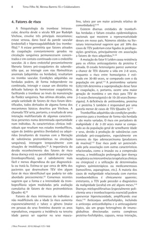 8          Terra-Filho M, Menna-Barreto SS e Colaboradores




4. Fatores de risco                                   lino, talvez por um maior acúmulo relativo de
                                                      comorbidades).(5-8)
     A fisiopatologia da trombose intravas-               Existem diversas entidades de trombofi-
cular, descrita desde o século XIX por Rudolph        lias herdadas e faltam estudos epidemiológicos
Virchow, envolve três principais mecanismos:          nacionais que mostrem a representatividade
estase venosa, dano local da parede vascular          desses em nosso país. Números obtidos na lite-
(endotelial) e hipercoagulabilidade (ou trombo-       ratura internacional sugerem que até 30% dos
filia).(1) A estase permitiria que fatores ativados   casos de TEV poderiam estar ligados às predispo-
da coagulação constantemente gerados na               sições genéticas, principalmente em associação
circulação sanguínea permanecessem concen-            a fatores de risco adquiridos.(9,10)
trados e em contato continuado com o endotélio            A mutação do fator V Leiden causa resistência
vascular. Já o dano endotelial presumivelmente        para os efeitos anticoagulantes da proteína C
liberaria fatores pró-coagulantes do subendo-         ativada. O estado heterozigoto parece aumentar
télio que, ao interagir com vias fibrinolíticas       a chance de TEV durante a vida em 2-8 vezes,
anormais (adquiridas ou herdadas), resultariam        enquanto o risco entre homozigotos é esti-
no trombo vascular. Condições adquiridas ou           mado em 30-80 vezes, se comparado com o da
herdadas podem, de forma independente ou              população em geral.(11) A protrombina variante
combinada, interagir e causar um distúrbio no         G20210A determina a superprodução desse fator
delicado balanço da homeostase coagulatória,          de coagulação, e, portanto, ocorre uma maior
facilitando a trombose ao invés da manutenção         geração de trombina e um risco para TEV de
da fluidez sanguínea. Nas ultimas décadas, uma        2-5 vezes (heterozigoto) e de 10-20 vezes (homo-
ampla variedade de fatores de risco foram iden-       zigoto). A deficiência de antitrombina, proteína
tificados, todos derivados de alguma forma dos        C e proteína S também é responsável por uma
mecanismos básicos descritos por Virchow. A           parcela menor de casos de TEV (Quadro 5).(12)
chamada TEV seria, portanto, o resultado de uma           Trombofilias adquiridas são condições predis-
interação multifacetada de algumas caracterís-        ponentes para a trombose de forma não herdada
ticas presentes numa determinada oportunidade         e são muito variadas. O risco em portadores de
num individuo. As características clínicas indi-      malignidade é de 2-20 vezes maior se compa-
viduais que resultam nos estados trombofílicos,       rado ao da população geral de semelhante idade
sejam do âmbito genético (herdados) ou adqui-         e sexo, devido à produção de substâncias com
ridos (resultantes de traumas com a liberação         atividade pró-coagulantes, especialmente em
de substâncias protrombóticas na circulação           tumores do tipo adenocarcinoma (produtores
sanguínea), interagem temporalmente com               de mucina).(13) Esse risco pode ser potenciali-
situações de imobilizações.(2) A importância do       zado pela associação com outras características
devido reconhecimento dos fatores de risco            relacionadas, como a invasão ou a compressão
dessa doença está na possibilidade de prevenção       venosa, a imobilização prolongada (por doença
(tromboprofilaxia), que é sabidamente mais            neoplásica ou intercorrências terapêuticas clinicas
fácil e menos dispendiosa do que diagnosticá-         ou cirúrgicas) e a utilização de determinados
la ou tratá-la. Estima-se que cerca de 80% dos        regimes quimioterápicos ou medicamentosos
pacientes que desenvolvem TEV têm algum               (tamoxifeno, asparaginase, etc.). A maioria dos
fator de risco identificável que poderia ter sido     casos de malignidade relacionada com eventos
abordado precocemente.(3) Consensos recentes          tromboembólicos é clinicamente aparente;
sugerem que a forma e a intensidade da trom-          entretanto, a TEV pode preceder o diagnóstico
boprofilaxia sejam moduladas pela avaliação           da malignidade (oculta) em até alguns meses.(14)
cumulativa de fatores de risco protrombóticos         Doenças mieloproliferativas (especialmente poli-
(Quadro 4).(4)                                        citemia vera e trombocitopenia essencial) podem
     Fatores de risco intrínsecos do individuo e      apresentar hiperviscosidade, amplificando esse
não modificáveis são a idade (o risco aumenta         risco.(15) Anticorpos antifosfolípides, incluindo
exponencialmente) e talvez o gênero (maior            o anticorpo anticardiolipina e o anticoagulante
em pessoas do sexo feminino durante os anos           lúpico, são um grupo heterogêneo de imuno-
reprodutivos, enquanto a incidência na terceira       globulinas direcionadas contra complexos
idade parece ser superior no sexo mascu-              proteína-fosfolipídeo, capazes, nessa interação,


J Bras Pneumol. 2010;36(supl.1):S1-S68
 