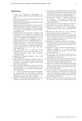 Recomendações para o manejo da tromboembolia pulmonar, 2009                                                               11




Referências                                                     13. Heit JA, Silverstein MD, Mohr DN, Petterson TM, O’Fallon
                                                                    WM, Melton LJ 3rd. Risk factors for deep vein thrombosis
 1. Virchow RL. Gesammelte Abhandlungen zur                         and pulmonary embolism: a population-based case-
    wissenschaftlichen Medicin. Frankfurt: Meidinger Sohn;          control study. Arch Intern Med. 2000;160(6):809-15.
    1856.                                                       14. Nordström M, Lindblad B, Anderson H, Bergqvist
 2. Heit JA. Risk factors for venous thromboembolism. Clin          D, Kjellström T. Deep venous thrombosis and
    Chest Med. 2003;24(1):1-12.                                     occult malignancy: an epidemiological study. BMJ.
 3. Bertina RM. Genetic approach to thrombophilia. Thromb           1994;308(6933):891-4.
    Haemost. 2001;86(1):92-103.                                 15. Perry SL, Ortel TL. Clinical and laboratory evaluation of
 4. British Thoracic Society Standards of Care Committee            thrombophilia. Clin Chest Med. 2003;24(1):153-70.
    Pulmonary Embolism Guideline Development Group.             16. Roubey RA. Immunology of the antiphospholipid
    British Thoracic Society guidelines for the management          antibody syndrome. Arthritis Rheum. 1996;39(9):1444-
    of suspected acute pulmonary embolism. Thorax.                  54.
    2003;58(6):470-83.                                          17. Rosendaal FR. Risk factors for venous thrombotic
 5. Torbicki A, Perrier A, Konstantinides S, Agnelli G, Galiè       disease. Thromb Haemost. 1999;82(2):610-9.
    N, Pruszczyk P, et al. Guidelines on the diagnosis and      18. Gomes MP, Deitcher SR. Risk of venous thromboembolic
    management of acute pulmonary embolism: the Task                disease associated with hormonal contraceptives and
    Force for the Diagnosis and Management of Acute                 hormone replacement therapy: a clinical review. Arch
    Pulmonary Embolism of the European Society of                   Intern Med. 2004;164(18):1965-76.
    Cardiology (ESC). Eur Heart J. 2008;29(18):2276-315.        19. Kierkegaard A, Norgren L, Olsson CG, Castenfors J,
 6. Silverstein MD, Heit JA, Mohr DN, Petterson TM,                 Persson G, Persson S. Incidence of deep vein thrombosis
    O’Fallon WM, Melton LJ 3rd. Trends in the incidence
                                                                    in bedridden non-surgical patients. Acta Med Scand.
    of deep vein thrombosis and pulmonary embolism: a
                                                                    1987;222(5):409-14.
    25-year population-based study. Arch Intern Med.
                                                                20. Lapostolle F, Surget V, Borron SW, Desmaizières M,
    1998;158(6):585-93.
                                                                    Sordelet D, Lapandry C, et al. Severe pulmonary
 7. Coon WW, Willis PW 3rd, Keller JB. Venous
                                                                    embolism associated with air travel. N Engl J Med.
    thromboembolism and other venous disease in the
                                                                    2001;345(11):779-83.
    Tecumseh community health study. Circulation.
    1973;48(4):839-46.                                          21. Lip GY, Gibbs CR. Does heart failure confer a
 8. Goldhaber SZ. Pulmonary embolism. N Engl J Med.                 hypercoagulable state? Virchow’s triad revisited. J Am
    1998;339(2):93-104.                                             Coll Cardiol. 1999;33(5):1424-6.
 9. Cogo A, Bernardi E, Prandoni P, Girolami B, Noventa         22. Samama MM. An epidemiologic study of risk factors for
    F, Simioni P, et al. Acquired risk factors for deep-vein        deep vein thrombosis in medical outpatients: the Sirius
    thrombosis in symptomatic outpatients. Arch Intern              study. Arch Intern Med. 2000;160(22):3415-20.
    Med. 1994;154(2):164-8.                                     23. Anderson FA Jr, Wheeler HB, Goldberg RJ, Hosmer DW,
10. Heit JA, Silverstein MD, Mohr DN, Petterson TM, Lohse           Forcier A. The prevalence of risk factors for venous
    CM, O’Fallon WM, et al. The epidemiology of venous              thromboembolism among hospital patients. Arch Intern
    thromboembolism in the community. Thromb Haemost.               Med. 1992;152(8):1660-4.
    2001;86(1):452-63.                                          24. Tsai AW, Cushman M, Rosamond WD, Heckbert SR,
11. 11.     Riess H. Hereditary and acquired thrombophilia.         Polak JF, Folsom AR. Cardiovascular risk factors and
    In: Konstantinides SV. Contemporary Cardiology:                 venous thromboembolism incidence: the longitudinal
    Management of Acute Pulmonary Embolism. 1st ed.                 investigation of thromboembolism etiology. Arch Intern
    Totowa (NJ): Humana Press; 2007. p. 187-98.                     Med. 2002;162(10):1182-9.
12. Seligsohn U, Lubetsky A. Genetic susceptibility to venous   25. Wells PS, Ginsberg JS, Anderson DR, Kearon C, Gent
    thrombosis. N Engl J Med. 2001;344(16):1222-31.                 M, Turpie AG, et al. Use of a clinical model for safe




                                                                                      J Bras Pneumol. 2010;36(supl.1):S1-S68
 