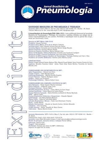 ISSN 1806-3713




SOCIEDADE BRASILEIRA DE PNEUMOLOGIA E TISIOLOGIA
Secretaria: SEPS 714/914, Bloco E, Asa Sul, salas 220/223. CEP 70390-145 - Brasilia - DF, Brasil.
Telefone 0800 616218. Site: www.sbpt.org.br. E-mail: sbpt@sbpt.org.br

O Jornal Brasileiro de Pneumologia ISSN 1806-3713, é uma publicação bimestral da Sociedade
Brasileira de Pneumologia e Tisiologia. Os conceitos e opiniões emitidos nos artigos são de
inteira responsabilidade de seus autores. Permitida a reprodução total ou parcial dos artigos,
desde que mencionada a fonte.

Diretoria da SBPT (Biênio 2008-2010):
Presidente: Jussara Fiterman
Presidente Eleito (Biênio 2010-2012): Roberto Stirbulov
Secretário-Geral: Carlos Eduardo Ventura Gaio dos Santos
Secretária-Adjunta: Fernanda Lara Fernandes Bonner Araújo Riscado
Diretora Financeira: Veronica Moreira Amado
Diretora de Assuntos Científicos: Marina Andrade Lima
Diretor de Divulgação e Defesa Profissional: Fernando Luiz Cavalcanti Lundgren
Diretora de Ensino e Exercício Profissional: Ana Luisa Godoy Fernandes
Presidente do XXXV Congresso Brasileiro de Pneumologia e Tisiologia: Rodney Luiz Frare e Silva
Presidente do Conselho Deliberativo: Antônio Carlos Moreira Lemos

CONSELHO FISCAL:
Efetivos: Eraldo Emanoel Simões Barbosa Filho, Marcelo Fouad Rabahi, Nuno Fevereiro Ferreira de Lima
Suplentes: Benedito Francisco Cabral Júnior, Paulo César Nunes Restivo, Terezinha do Socorro
Macedo Lima


COORDENADORES DOS DEPARTAMENTOS DA SBPT:
Ações Programáticas – Alcindo Cerci Neto
Cirurgia Torácica – Fabio Biscegli Jatene
Endoscopia Respiratória – Marcelo Gervilla Gregório
Função Pulmonar – Roberto Rodrigues Junior
Imagem – Dante Luiz Escuissato
Pneumologia Pediátrica – Marcus Herbert Jones

COORDENADORES DAS COMISSÕES CIENTÍFICAS DA SBPT:
Asma Brônquica – Paulo Augusto Moreira Camargos
Câncer Pulmonar – Guilherme Jorge Costa
Circulação Pulmonar – Renato Maciel
Distúrbios Respiratórios do Sono – Carlos Alberto de Assis Viegas
Doenças Intersticiais – Carlos Alberto de Castro Pereira
Doença Pulmonar Avançada – Maria Christina Lombardi de Oliveira Machado
DPOC – Alberto Cukier
Doenças Respiratórias Ambientais e Ocupacionais – Eduardo Algranti
Epidemiologia – Ana Maria Baptista Menezes
Fibrose Cística – Paulo de Tarso Roth Dalcin
Infecções Respiratórias e Micoses – Paulo José Zimermann Teixeira
Pleura – Evaldo Marchi
Relações Internacionais – Ricardo de Amorim Corrêa e Octávio Messeder
Tabagismo – Irma de Godoy
Terapia Intensiva – Arthur Oswaldo de Abreu Vianna
Tuberculose – Marcus Barreto Conde


Secretaria Administrativa: SEPS 714/914, Bloco E, Asa Sul, salas 220/223. CEP 70390-145 - Brasília -
DF, Brasil.
Telefones/Fax: 0xx61-3245-1030, 0xx61-3245-6218.
Secretária: Luana Maria Bernardes Campos. E-mail: jpneumo@jornaldepneumologia.com.br
Revisão de português, assessoria técnica e tradução: Precise Editing
Editoração: Editora Cubo
Tiragem: 1100 exemplares
Distribuição: Gratuita para sócios da SBPT e bibliotecas
Impresso em papel livre de ácidos


APOIO:
 