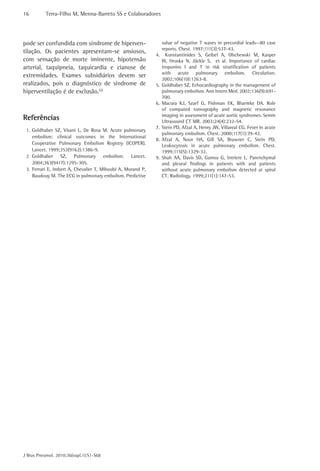 16         Terra-Filho M, Menna-Barreto SS e Colaboradores




pode ser confundida com síndrome de hiperven-                     value of negative T waves in precordial leads--80 case
                                                                  reports. Chest. 1997;111(3):537-43.
tilação. Os pacientes apresentam-se ansiosos,
                                                             4.     Konstantinides S, Geibel A, Olschewski M, Kasper
com sensação de morte iminente, hipotensão                        W, Hruska N, Jäckle S, et al. Importance of cardiac
arterial, taquipneia, taquicardia e cianose de                    troponins I and T in risk stratification of patients
                                                                  with acute pulmonary embolism. Circulation.
extremidades. Exames subsidiários devem ser
                                                                  2002;106(10):1263-8.
realizados, pois o diagnóstico de síndrome de                5.   Goldhaber SZ. Echocardiography in the management of
hiperventilação é de exclusão.(2)                                 pulmonary embolism. Ann Intern Med. 2002;136(9):691-
                                                                  700.
                                                             6.   Macura KJ, Szarf G, Fishman EK, Bluemke DA. Role
                                                                  of computed tomography and magnetic resonance
                                                                  imaging in assessment of acute aortic syndromes. Semin
Referências                                                       Ultrasound CT MR. 2003;24(4):232-54.
                                                             7.   Stein PD, Afzal A, Henry JW, Villareal CG. Fever in acute
 1. Goldhaber SZ, Visani L, De Rosa M. Acute pulmonary
                                                                  pulmonary embolism. Chest. 2000;117(1):39-42.
    embolism: clinical outcomes in the International
                                                             8.   Afzal A, Noor HA, Gill SA, Brawner C, Stein PD.
    Cooperative Pulmonary Embolism Registry (ICOPER).             Leukocytosis in acute pulmonary embolism. Chest.
    Lancet. 1999;353(9162):1386-9.                                1999;115(5):1329-32.
 2 Goldhaber SZ. Pulmonary embolism. Lancet.                 9.   Shah AA, Davis SD, Gamsu G, Intriere L. Parenchymal
    2004;363(9417):1295-305.                                      and pleural findings in patients with and patients
 3. Ferrari E, Imbert A, Chevalier T, Mihoubi A, Morand P,        without acute pulmonary embolism detected at spiral
    Baudouy M. The ECG in pulmonary embolism. Predictive          CT. Radiology. 1999;211(1):147-53.




J Bras Pneumol. 2010;36(supl.1):S1-S68
 