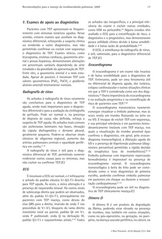 Recomendações para o manejo da tromboembolia pulmonar, 2009                                                 17




7. Exames de apoio ao diagnóstico                      os achados são inespecíficos, e a principal rele-
                                                       vância do exame é excluir outras entidades,
     Pacientes com TEP apresentam-se frequen-          como IAM ou pericardite.(2) Alguns estudos têm
temente com sintomas torácicos agudos. Nesse           avaliado o ECG para a estratificação de risco, o
sentido, existem exames que auxiliam no diag-          diagnóstico e o prognóstico, mas demonstraram
nóstico diferencial, reforçando a suspeita clínica     pouca utilidade clínica devido à baixa sensibili-
ou tendendo a outro diagnóstico, mas não               dade e à baixa razão de probabilidade.(4-6)
permitindo confirmar ou excluir com segurança             O ECG, à semelhança da radiografia de tórax,
o diagnóstico de TEP. Exames séricos, como             é útil, sobretudo, para o diagnóstico diferencial
leucograma, enzimas cardíacas, gasometria arte-        de TEP.(C)
rial e provas hepáticas, demonstraram alterações
em percentuais variáveis dependendo da série           Ecocardiograma
estudada e da gravidade da apresentação de TEP.
Entre eles, a gasometria arterial é a mais estu-           O ecocardiograma é um exame não invasivo
dada. Apesar de possível, é incomum TEP com            e de baixa sensibilidade para o diagnóstico de
valores gasométricos (PaO2, PaCO2 e gradiente          TEP. Entretanto, pode ser uma ferramenta útil
alvéolo-arterial) inteiramente normais.                no diferencial de dispneia aguda, dor torácica,
                                                       colapso cardiovascular e outras situações clínicas
Radiografia de tórax                                   em que a TEP é considerada como um dos diag-
                                                       nósticos.(3) Outra importância do ecocardiograma
    Os achados à radiografia de tórax raramente        é na avaliação prognóstica e na estratificação de
são conclusivos para o diagnóstico de TEP              risco de pacientes com TEP.(7,8)
aguda, sendo mais importantes para o diagnós-              O ecocardiograma transtorácico raramente
tico diferencial e para a avaliação da cintilografia   consegue visualizar o êmbolo pulmonar, mas às
de perfusão. Pode ser normal e, na presença            vezes revela um trombo flutuando no átrio ou
de dispneia de causa não definida, reforça a           no VD. É incapaz de excluir TEP com segurança,
suspeita de TEP aguda. Os achados mais comuns          e sua principal relevância é em pacientes hemo-
são atelectasias laminares nas bases, elevação         dinamicamente instáveis com TEP maciça, nos
da cúpula diafragmática e derrame pleural,             quais a visualização do trombo proximal (que
geralmente pequeno. Podem-se observar sinais           confirma o diagnóstico, em geral, pelo ecocar-
clássicos de oligoemia regional, aumento das           diograma transesofágico), a dilatação aguda do
artérias pulmonares centrais e opacidade perifé-       VD e a presença de hipertensão pulmonar (diag-
rica em cunha.(1-3)                                    nóstico presuntivo) permitirão a rápida decisão
    A radiografia de tórax é útil para o diag-         da terapêutica (uso de trombolíticos).(9-12)
nóstico diferencial de TEP, permitindo somente         Embolia pulmonar com importante repercussão
evidenciar outras causas para os sintomas, mas         hemodinâmica é improvável na presença de
não excluir ou confirmar TEP.(C)                       ecocardiograma normal. O ecocardiograma
                                                       transesofágico à beira do leito pode ser consi-
ECG
                                                       derado como o teste diagnóstico de primeira
    É incomum o ECG ser normal, e é infrequente        escolha, podendo confirmar embolia pulmonar
o achado do padrão clássico S1-Q3-T3 descrito          em pacientes em choque ou durante a ressusci-
para TEP aguda. Às vezes, a única alteração é a        tação cardiopulmonar.(3,13)
presença de taquicardia sinusal. Há outros sinais          O ecocardiograma pode ser útil no diagnós-
de sobrecarga direita que podem ser observados,        tico de TEP clinicamente maciça.(C)
além do padrão S1-Q3-T3, principalmente em
                                                       Dímero D
pacientes com TEP maciça, como desvio do
eixo QRS para a direita, inversão de onda T nas            O dímero D é um produto da degradação
precordiais de V1-V3, bloqueio do ramo direito         da fibrina, podendo estar elevado na presença
transitório total ou parcial, padrão Qr em V1,         de trombos, mas também em outras situações,
onda P pulmonale, onda Q na derivação III,             como no pós-operatório, na gestação, no puer-
padrão Q3-T3 e taquiarritmias atriais.(2-4) Todos      pério, na doença vascular periférica, no câncer, na


                                                                         J Bras Pneumol. 2010;36(supl.1):S1-S68
 