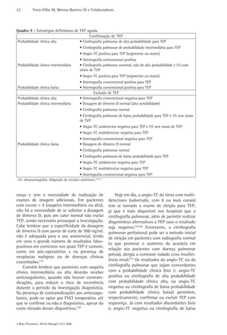 22         Terra-Filho M, Menna-Barreto SS e Colaboradores




Quadro 9 - Estratégias definidoras de TEP aguda.
                                            Confirmação de TEP
 Probabilidade clínica alta           • Cintilografia pulmonar de alta probabilidade para TEP
                                            • Cintilografia pulmonar de probabilidade intermediária para TEP
                                            • Angio-TC positiva para TEP (segmentar ou maior)
                                            • Arteriografia convencional positiva
Probabilidade clínica intermediária         • Cintilografia pulmonar anormal, não de alta probabilidade e US com
                                            sinais de TVP
                                            • Angio-TC positiva para TEP (segmentar ou maior)
                                            • Arteriografia convencional positiva para TEP
Probabilidade clínica baixa                 • Arteriografia convencional positiva para TEP
                                                     Exclusão de TEP
Probabilidade clínica alta                  • Arteriografia convencional negativa para TEP
Probabilidade clínica intermediária         • Dosagem de dímeros D normal (alta sensibilidade)
                                            • Cintilografia pulmonar normal
                                            • Cintilografia pulmonar de baixa probabilidade para TEP e US sem sinais
                                            de TVP
                                            • Angio-TC unidetector negativa para TEP e US sem sinais de TVP
                                            • Angio-TC multidetector negativa para TEP
                                            • Arteriografia convencional negativa para TEP
Probabilidade clínica baixa                 • Dosagem de dímeros D normal
                                            • Cintilografia pulmonar normal
                                            • Cintilografia pulmonar de baixa probabilidade para TEP
                                            • Angio-TC unidetector negativa para TEP
                                            • Angio-TC multidetector negativa para TEP
                                            • Arteriografia convencional negativa para TEP
US: ultrassonografia. Adaptado de estudos anteriores.(10,11)



rança e sem a necessidade de realização de                         Hoje em dia, a angio-TC do tórax com multi-
exames de imagem adicionais. Em pacientes                      detectores (sobretudo, com 8 ou mais canais)
com escore > 4 (suspeita intermediária ou alta),               tem se tornado o exame de eleição para TEP,
não há a necessidade de se solicitar a dosagem                 já que é mais disponível nos hospitais que a
de dímeros D, pois um valor normal não exclui                  cintilografia pulmonar, além de permitir realizar
TEP, sendo necessário prosseguir a investigação.               diagnósticos alternativos a TEP caso o resultado
Cabe lembrar que a especificidade da dosagem                   seja negativo.(19,20) Entretanto, a cintilografia
de dímeros D com ponto de corte de 500 ng/mL                   pulmonar perfusional pode ser o método inicial
não é adequada para o uso assistencial, tendo                  de eleição em pacientes com radiografia normal
em vista o grande número de resultados falso-                  (o que promove o aumento da acurácia em
positivos em contextos nos quais TEP é comum,
                                                               relação aos pacientes com doença pulmonar
como em pós-operatórios e na presença de
                                                               prévia), alergia a contraste iodado e/ou insufici-
neoplasias malignas ou de doenças clínicas
exacerbadas.(17)                                               ência renal.(21) Os resultados da angio-TC ou da
    Convém lembrar que pacientes com suspeita                  cintilografia pulmonar que sejam concordantes
clínica intermediária ou alta deverão receber                  com a probabilidade clínica (isto é, angio-TC
anticoagulantes, quando não houver contrain-                   positiva ou cintilografia de alta probabilidade
dicações, para reduzir o risco de recorrência                  com probabilidade clínica alta, ou angio-TC
durante o período da investigação diagnóstica.                 negativa ou cintilografia de baixa probabilidade
Na presença de contraindicações aos anticoagu-                 com probabilidade clínica baixa) permitem,
lantes, pode-se optar por FVCI temporários até                 respectivamente, confirmar ou excluir TEP com
que se confirme ou não o diagnóstico, apesar do                segurança. Já com resultados discordantes (isto
custo elevado desses dispositivos.(18)                         é, angio-TC negativa ou cintilografia de baixa


J Bras Pneumol. 2010;36(supl.1):S1-S68
 