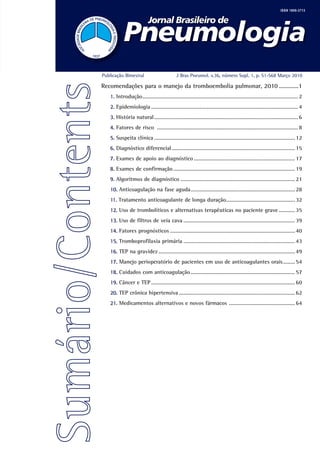 ISSN 1806-3713




Publicação Bimestral                         J Bras Pneumol. v.36, número Supl. 1, p. S1-S68 Março 2010

Recomendações para o manejo da tromboembolia pulmonar, 2010 ............1
   1. Introdução .......................................................................................................... 2
   2. Epidemiologia .................................................................................................... 4
   3. História natural .................................................................................................. 6
   4. Fatores de risco ................................................................................................ 8
   5. Suspeita clínica ................................................................................................ 12
   6. Diagnóstico diferencial .................................................................................... 15
   7. Exames de apoio ao diagnóstico ..................................................................... 17
   8. Exames de confirmação ................................................................................... 19
   9. Algoritmos de diagnóstico .............................................................................. 21
   10. Anticoagulação na fase aguda ....................................................................... 28
   11. Tratamento anticoagulante de longa duração............................................... 32
   12. Uso de trombolíticos e alternativas terapêuticas no paciente grave ........... 35
   13. Uso de filtros de veia cava ............................................................................ 39
   14. Fatores prognósticos ..................................................................................... 40
   15. Tromboprofilaxia primária ............................................................................ 43
   16. TEP na gravidez ............................................................................................. 49
   17. Manejo perioperatório de pacientes em uso de anticoagulantes orais ........ 54
   18. Cuidados com anticoagulação ....................................................................... 57
   19. Câncer e TEP .................................................................................................. 60
   20. TEP crônica hipertensiva ............................................................................... 62
   21. Medicamentos alternativos e novos fármacos ............................................. 64
 