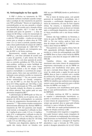 28         Terra-Filho M, Menna-Barreto SS e Colaboradores




10. Anticoagulação na fase aguda                      HNF ou com HBPM,(A) dando-se preferência à
                                                      HBPM.(A)
    A HNF é efetiva no tratamento de TEP,                 Por se tratar de doença grave, com grande
mostrando melhores resultados quando compa-           potencial de morbidade e mortalidade, não é
rada à condição de não tratamento do paciente         necessária a confirmação diagnóstica para o
com TEP confirmada.(1) Devem ser respeitadas as       início do tratamento, em caso de forte suspeita
contraindicações ao seu uso, pesando a relação        clínica. No entanto, o tratamento definitivo
risco-benefício de acordo com a situação clínica      com anticoagulantes orais só deverá ser iniciado
do paciente (Quadro 10).(2,3) A dose da HNF           após a confirmação diagnóstica, tendo em vista
calculada pelo peso do paciente — a dose de           os riscos envolvidos com o uso dessas medica-
ataque de 80 UI/kg e a dose de manutenção de          ções.(14,15)
18 UI/kg i.v., ajustada a cada 6 h de acordo com          Embora não haja evidência na literatura, o
o valor de TTPa medido — resulta em um tempo          início da ação da HBPM é mais lento que a da
menor para se atingir os valores alvos de TTPa        HNF i.v. Por esse motivo, pode-se fazer uma
entre 1,5 e 2,3 vezes o controle, quando compa-       dose de ataque com HNF i.v. de 5.000 UI asso-
rada a doses padronizadas de ataque de 5.000 UI
                                                      ciada à dose inicial de HBPM.(14)
e a doses de manutenção de 1.000 UI/h.(4) No
                                                          Para pacientes com suspeita clínica forte de
Quadro 11 está disposto um nomograma para
                                                      TEP, aguardando definição diagnóstica, reco-
uso da HNF i.v. de forma contínua.
                                                      menda-se o início da anticoagulação com HNF
    Recentemente, estudos mostraram que a
                                                      ou HBPM. Deve-se fazer a dose inicial da HBPM,
HBPM s.c., com dose calculada de acordo com
                                                      associada a uma dose de ataque de 5.000 UI de
o peso do paciente, é pelo menos tão eficaz
                                                      HNF.(D)
quanto a HNF i.v. com dose ajustada de acordo
                                                          Trabalhos clínicos não randomizados
com os controles periódicos de TTPa. Em duas
                                                      mostraram uma maior chance de sangramentos
meta-análises, verificou-se maior facilidade de
                                                      importantes relacionados ao uso de HBPM em
administração da HBPM, assim como houve
resultados favoráveis a ela em relação à HNF          pacientes com insuficiência renal grave, uma
quanto à mortalidade e à ocorrência de sangra-        vez que a excreção dessa droga é feita por via
mentos graves, fatos esses que permitem a sua         renal. Se, ainda assim, a opção for pelo uso de
indicação como primeira escolha no tratamento         HBPM, deve-se fazer o controle com a medida
de TEP não maciça.(5-13) Em um recente ensaio         do antifator Xa. Em pacientes obesos, ainda não
clínico randomizado no Canadá, comparou-              há dados que justifiquem a contraindicação de
se o uso de HNF s.c. em dose fixa por kg de           HBPM. Os trabalhos que avaliaram esse subgrupo
peso (333 UI/kg seguido por 250 UI/kg a cada          usaram o peso atual dos pacientes para o cálculo
12 h), sem monitorização de TTPa, com HBPM,           da dose da HBPM a ser usada.(16-19)
não havendo redução da eficácia ou aumento                Em pacientes com insuficiência renal grave,
de efeitos adversos. Esse regime pode ser uma         deve-se usar preferencialmente a HNF ao invés
alternativa terapêutica.(B)(10)                       da HBPM.(C)
    A administração da HBPM pode ser feita em             A infusão contínua de HNF i.v. mostrou-
duas aplicações diárias ou em apenas uma, sem         se superior à administração intermitente s.c.
prejuízo do efeito anticoagulante ou aumento          quanto à recorrência de eventos trombóticos e
do risco de sangramentos documentados até o           à maior chance de sangramentos.(20-21) Portanto,
momento.(10-13) Não existem estudos consistentes      sempre que possível, deve-se optar pela infusão
demonstrando diferenças das diversas HBPM no          contínua i.v. para a infusão de heparina.
tratamento da TEP. Em pacientes com função                A HNF deve ser usada preferencialmente em
renal normal, a enoxaparina é utilizada na dose       regime de infusão contínua i.v.(B)
de 1 mg/kg de peso a cada 12 h ou 1,5 mg/kg a             A combinação entre reagentes e coagulôme-
cada 24 h, a nadroparina é utilizada na dose de       tros pode fornecer valores muito irregulares de
90 UI/kg a cada 12 h ou 190 UI/kg a cada 24 h,        TTPa, resultando na inadequação da anticoagu-
e a dalteparina é utilizada na dose de 120 UI/kg      lação (excessiva ou insuficiente). Para evitar esse
a cada 12 h ou 200 UI/kg a cada 24 h.                 tipo de erro, sugere-se a dosagem de heparina
    Pacientes com diagnóstico objetivo de TEP         plasmática e que o intervalo de TTPa corres-
aguda não maciça devem ser tratados com               ponda à dosagem plasmática de 0,3-0,7 UI/mL


J Bras Pneumol. 2010;36(supl.1):S1-S68
 