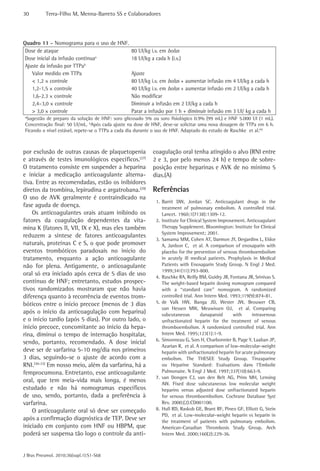30         Terra-Filho M, Menna-Barreto SS e Colaboradores




Quadro 11 - Nomograma para o uso de HNF.
 Dose de ataque                                 80 UI/kg i.v. em bolus
 Dose inicial da infusão contínuaa              18 UI/kg a cada h (i.v.)
 Ajuste da infusão por TTPab
    Valor medido em TTPa                        Ajuste
    < 1,2 × controle                            80 UI/kg i.v. em bolus + aumentar infusão em 4 UI/kg a cada h
    1,2-1,5 × controle                          40 UI/kg i.v. em bolus + aumentar infusão em 2 UI/kg a cada h
    1,6-2.3 × controle                          Não modificar
    2,4–3,0 × controle                          Diminuir a infusão em 2 UI/kg a cada h
    > 3,0 × controle                            Parar a infusão por 1 h + diminuir infusão em 3 UI/ kg a cada h
a
 Sugestão de preparo da solução de HNF: soro glicosado 5% ou soro fisiológico 0.9% (99 mL) e HNF 5.000 UI (1 mL).
Concentração final: 50 UI/mL. bApós cada ajuste na dose de HNF, deve-se solicitar uma nova dosagem de TTPa em 6 h.
Ficando o nível estável, repete-se o TTPa a cada dia durante o uso de HNF. Adaptado do estudo de Raschke et al.(4)



por exclusão de outras causas de plaquetopenia            coagulação oral tenha atingido o alvo (RNI entre
e através de testes imunológicos específicos.(27)         2 e 3, por pelo menos 24 h) e tempo de sobre-
O tratamento consiste em suspender a heparina             posição entre heparinas e AVK de no mínimo 5
e iniciar a medicação anticoagulante alterna-             dias.(A)
tiva. Entre as recomendadas, estão os inibidores
diretos da trombina, lepirudina e argatrobana.(29)        Referências
O uso de AVK geralmente é contraindicado na
                                                           1. Barrit DW, Jordan SC. Anticoagulant drugs in the
fase aguda de doença.                                         treatment of pulmonary embolism. A controlled trial.
    Os anticoagulantes orais atuam inibindo os                Lancet. 1960;1(7138):1309-12.
fatores da coagulação dependentes da vita-                 2. Institute for Clinical System Improvement. Anticoagulant
mina K (fatores II, VII, IX e X), mas eles também             Therapy Supplement. Bloomington: Institute for Clinical
                                                              System Improvement; 2001.
reduzem a síntese de fatores anticoagulantes
                                                           3. Samama MM, Cohen AT, Darmon JY, Desjardins L, Eldor
naturais, proteínas C e S, o que pode promover                A, Janbon C, et al. A comparison of enoxaparin with
eventos trombóticos paradoxais no início do                   placebo for the prevention of venous thromboembolism
tratamento, enquanto a ação anticoagulante                    in acutely ill medical patients. Prophylaxis in Medical
não for plena. Antigamente, o anticoagulante                  Patients with Enoxaparin Study Group. N Engl J Med.
                                                              1999;341(11):793-800.
oral só era iniciado após cerca de 5 dias de uso           4. Raschke RA, Reilly BM, Guidry JR, Fontana JR, Srinivas S.
contínuo de HNF; entretanto, estudos prospec-                 The weight-based heparin dosing nomogram compared
tivos randomizados mostraram que não havia                    with a “standard care” nomogram. A randomized
diferença quanto à recorrência de eventos trom-               controlled trial. Ann Intern Med. 1993;119(9):874-81.
bóticos entre o início precoce (menos de 3 dias            5. de Valk HW, Banga JD, Wester JW, Brouwer CB,
                                                              van Hessen MW, Meuwissen OJ, et al. Comparing
após o início da anticoagulação com heparina)                 subcutaneous         danaparoid     with     intravenous
e o início tardio (após 5 dias). Por outro lado, o            unfractionated heparin for the treatment of venous
início precoce, concomitante ao início da hepa-               thromboembolism. A randomized controlled trial. Ann
rina, diminui o tempo de internação hospitalar,               Intern Med. 1995;123(1):1-9.
                                                           6. Simonneau G, Sors H, Charbonnier B, Page Y, Laaban JP,
sendo, portanto, recomendado. A dose inicial
                                                              Azarian R, et al. A comparison of low-molecular-weight
deve ser de varfarina 5-10 mg/dia nos primeiros               heparin with unfractionated heparin for acute pulmonary
3 dias, seguindo-se o ajuste de acordo com a                  embolism. The THESEE Study Group. Tinzaparine
RNI.(30-33) Em nosso meio, além da varfarina, há a            ou Heparine Standard: Evaluations dans l’Embolie
femprocumona. Entretanto, esse anticoagulante                 Pulmonaire. N Engl J Med. 1997;337(10):663-9.
                                                           7. van Dongen CJ, van den Belt AG, Prins MH, Lensing
oral, que tem meia-vida mais longa, é menos                   AW. Fixed dose subcutaneous low molecular weight
estudado e não há nomogramas específicos                      heparins versus adjusted dose unfractionated heparin
de uso, sendo, portanto, dada a preferência à                 for venous thromboembolism. Cochrane Database Syst
varfarina.                                                    Rev. 2000;(2):CD001100.
    O anticoagulante oral só deve ser começado             8. Hull RD, Raskob GE, Brant RF, Pineo GF, Elliott G, Stein
                                                              PD, et al. Low-molecular-weight heparin vs heparin in
após a confirmação diagnóstica de TEP. Deve ser               the treatment of patients with pulmonary embolism.
iniciado em conjunto com HNF ou HBPM, que                     American-Canadian Thrombosis Study Group. Arch
poderá ser suspensa tão logo o controle da anti-              Intern Med. 2000;160(2):229-36.



J Bras Pneumol. 2010;36(supl.1):S1-S68
 